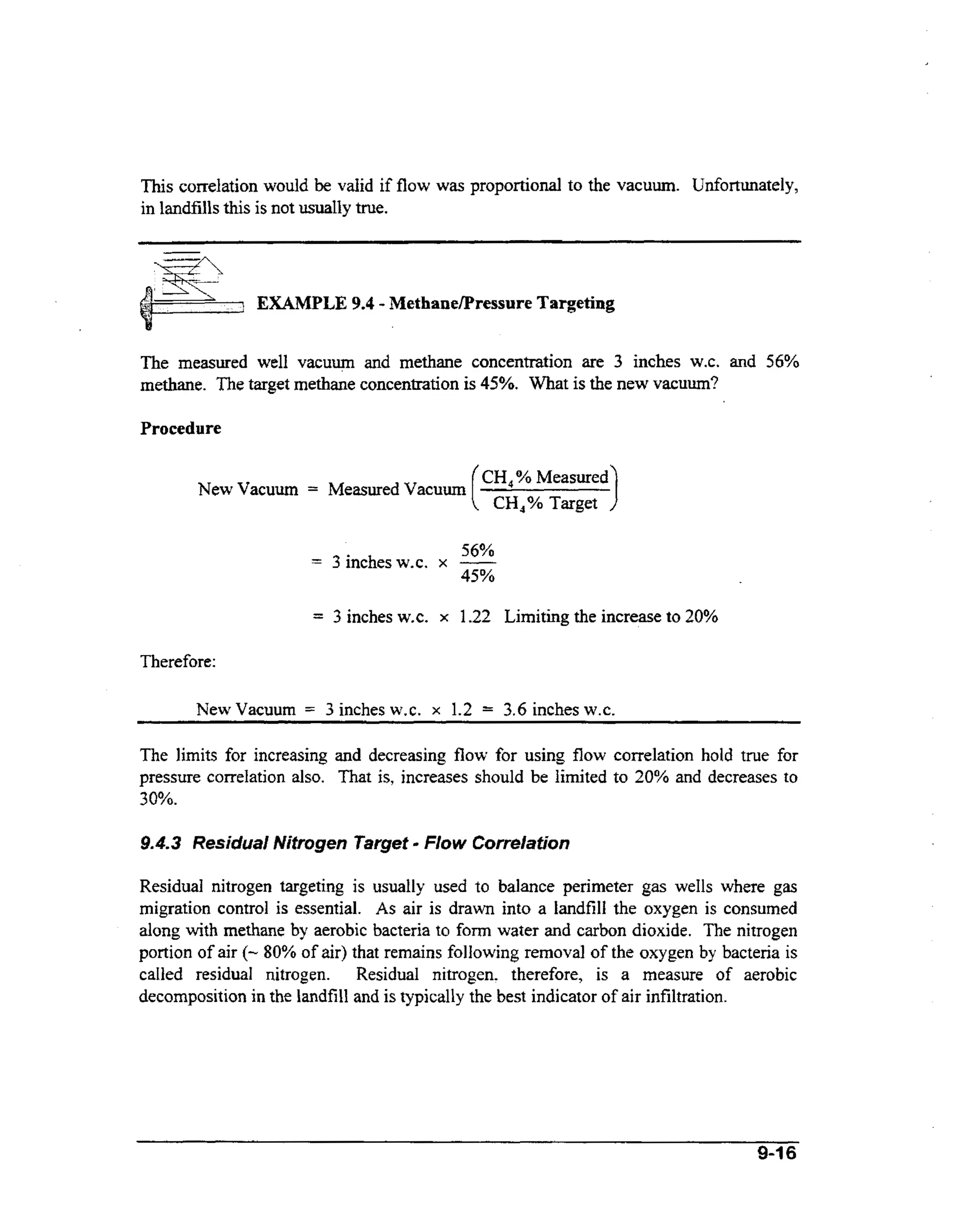 This correlation would be valid if flow was proportional to the vacuum. Unfortunately,
in landfills this is not usually true.

EXAMPLE 9.4 - Methanemressure Targeting
The measured well vacuum and methane concentration are 3 inches W.C. and 56%
methane. The target methane concentration is 45%. What is the new vacuum?

Procedure

New Vacuum

CH,% Measured

=

Measured Vacuum

=

56%
3 inches W.C. x -

=

3 inches W.C.

CH,% Target

45%

x 1.22

Limiting the increase to 20%

Therefore:
NewVacuum

=

3inchesw.c.

x

1.2 = 3.6 inchesw.~.

The limits for increasing and decreasing flow for using flow correlation hold true for
pressure correlation also. That is, increases should be limited to 20% and decreases to
30%.

-

9.4.3 Residual Nitrogen Target Flow Correlation

Residual nitrogen targeting is usually used to balance perimeter gas wells where gas
migration control is essential. As air is drawn into a landfill the oxygen is consumed
along with methane by aerobic bacteria to form water and carbon dioxide. The nitrogen
portion of air (- 80% of air) that remains following removal of the oxygen by bacteria is
called residual nitrogen. Residual nitrogen. therefore, is a measure of aerobic
decomposition in the landfill and is typically the best indicator of air infiltration.

9-16

 