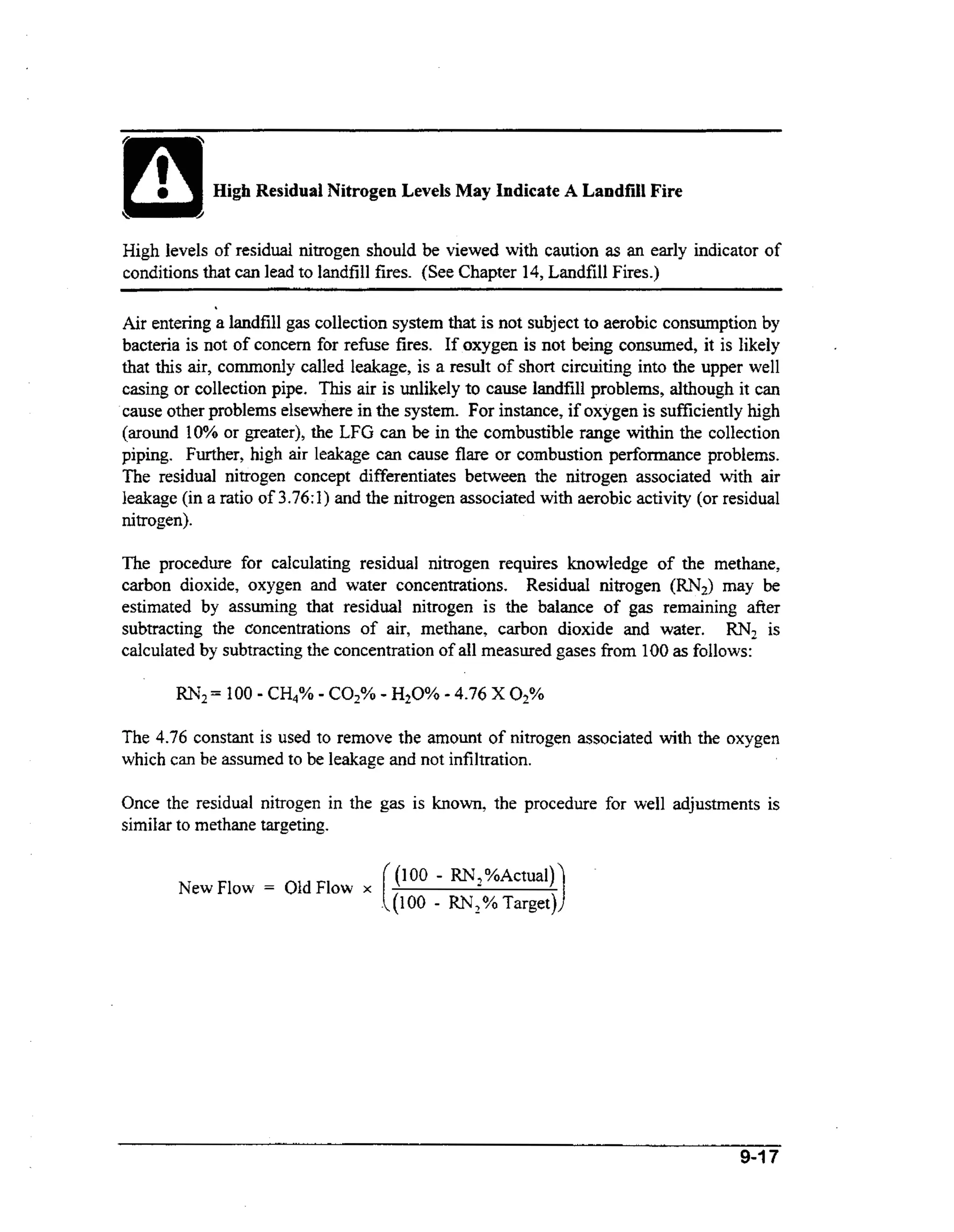 ~-

High Residual Nitrogen Levels May Indicate A Landfill Fire
High levels of residual nitrogen should be viewed with caution as an early indicator of
conditions that can lead to landfill fires. (See Chapter 14, Landfill Fires.)

.

Air entering a landfill gas collection system that is not subject to aerobic consumption by
bacteria is not of concern for refuse fires. If oxygen is not being consumed, it is likely
that this air, commonly called leakage, is a result of short circuiting into the upper well
casing or collection pipe. This air is unlikely to cause landfill problems, although it can
cause other problems elsewhere in the system. For instance, if oxygen is sufficiently high
(around 10% or greater), the LFG can be in the combustible range within the collection
piping. Further, high air leakage can cause flare or combustion performance problems.
The residual nitrogen concept differentiates between the nitrogen associated with air
leakage (in a ratio of 3.76: 1) and the nitrogen associated with aerobic activity (or residual
nitrogen).
The procedure for calculating residual nitrogen requires knowledge of the methane,
carbon dioxide, oxygen and water concentrations. Residual nitrogen (RN,) may be
estimated by assuming that residual nitrogen is the balance of gas remaining after
subtracting the concentrations of air, methane, carbon dioxide and water. RN2 is
calculated by subtracting the concentration of all measured gases horn 100 as follows:
RN2=

100 - CH4% - COz% - HzO% - 4.76 X 0 2 %

The 4.76 constant is used to remove the amount of nitrogen associated with the oxygen
which can be assumed to be leakage and not infiltration.
Once the residual nitrogen in the gas is known, the procedure for well adjustments is
similar to methane targeting.
New Flow

=

Old, Flnw -.
y
A

I
.

((100 - RN,%Actual))

.((1 00

- RN, % Target))

9-17

 
