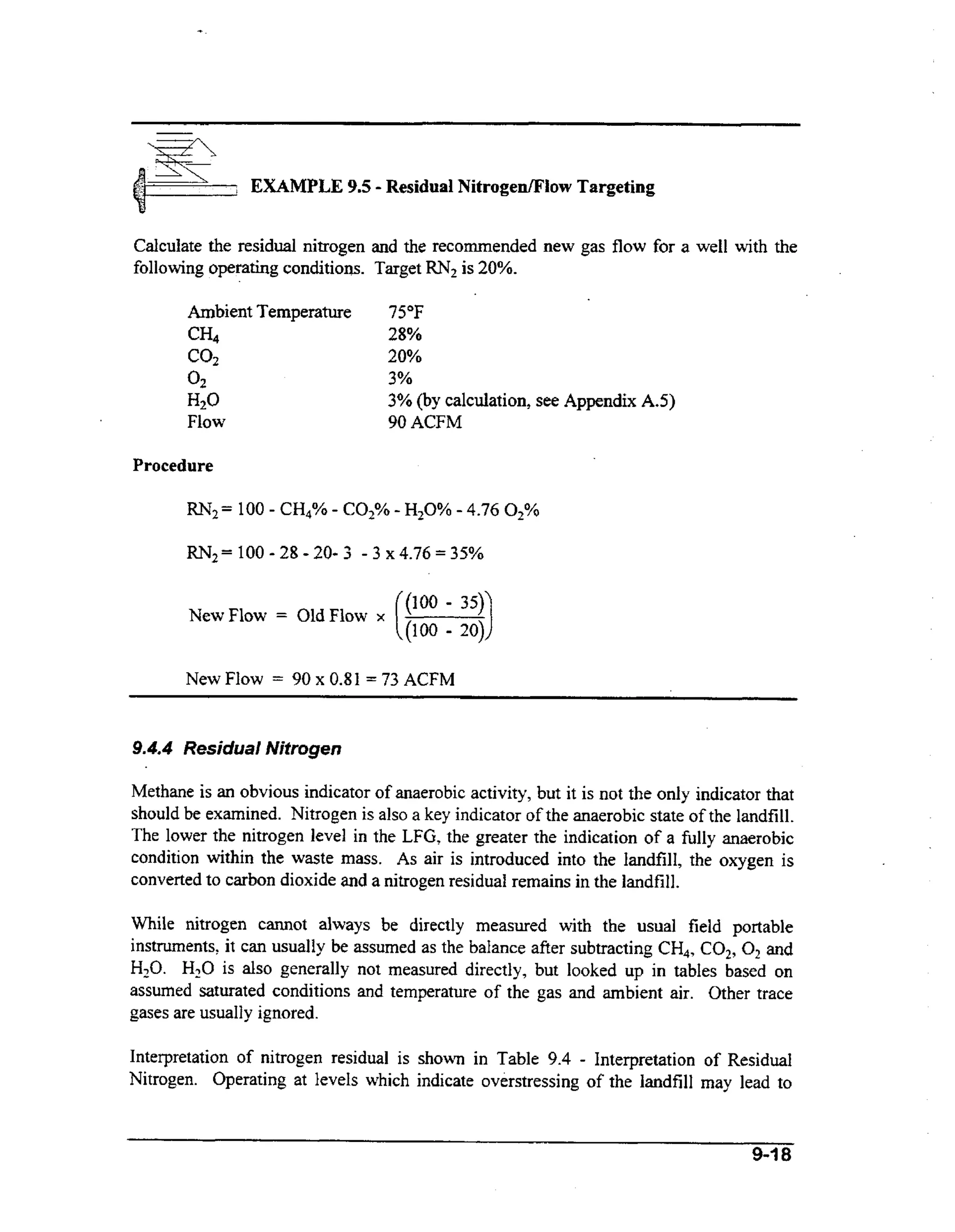 ( EXAMPLE
=
:

-

9.5 Residual Nitrogefliow Targeting

Calculate the residual nitrogen and the recommended new gas flow for a well with the
following operating conditions. Target RN2 is 20%.
Ambient Temperature
CH4

75°F
28%
20%

co2

3%
3% (by calculation, see Appendix A.5)
90 ACFM

02

H20
Flow
Procedure

-

R N z = 100 2 8 - 2 0 - 3 - 3 ~4.76=35%
NewFlow

=

New Flow

=

OldFlow

90 x 0.81

x

(::::)
1;

= 73 ACFM

9.4.4 Residual Nitrogen

Methane is an obvious indicator of anaerobic activity, but it is not the only indicator that
should be examined. Nitrogen is also a key indicator of the anaerobic state of the landfill.
The lower the nitrogen level in the LFG, the greater the indication of a fully anaerobic
condition within the waste mass. As air is introduced into the landfill, the oxygen is
converted to carbon dioxide and a nitrogen residual remains in the landfill.
While nitrogen cannot always be directly measured with the usual field portable
instruments, it can usually be assumed as the balance after subtracting CH4, COz, O2 and
H,O. H20is also generally not measured directly, but looked up in tables based on
assumed saturated conditions and temperature of the gas and ambient air. Other trace
gases are usually ignored.
Interpretation of nitrogen residual is shown in Table 9.4 - Interpretation of Residual
Nitrogen. Operating at levels which indicate overstressing of the landfill may lead to

9-18

 