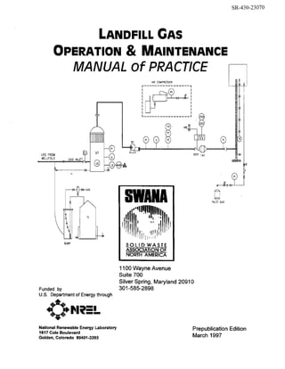 SR-430-23070

LANDFILL GAS

OPERATION MAINTENANCE
&
MANUAL of PRACTlCE
AIR COMPRESSOR

I
I

m-"

I n

i
I

LFG FROM
WELLFI ELD

-

Q
-I

FA1

GAS l N L E T , q

@

LS H
m
9

-.

0

PILOT GAS

-4
SUMP

Funded by
U S . Department of Energy through

National Renewable Energy Laboratory
1617 Cole Boulevard
Golden, Colorado 80401-3393

I I Wayne Avenue
%0
Suite 700
Silver Spring, Maryland 20910
301-585-2898

Prepublication Edition
March 1997

 