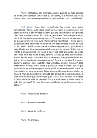 Aluno: Professor, por exemplo, assim, quando eu faço colapso
de onda, por exemplo, uma casa ou um carro, é a mesma coisa? Do
mesmo jeito, eu faço colapso de onda, tem que ter uma consciência?
Prof. Hélio: Tudo tem consciência. Só existe uma única
consciência. Agora, está claro isso? Vocês veem o experimento, ele
passa de novo, o observador faz com que ele se comporte, não precisa
nem fazer o experimento. Só o fato de pensar em fazer o experimento,
ele já se comporta da maneira que você espera que ele se comporte.
Se pesquisarem no meu livro (Ressonância Harmônica – Hélio Couto,
disponível para download no site) há um experimento citado no livro
do Dr. Ervin László. Antes que se monte o equipamento para fazer a
experiência, ele já se comportou da forma que se espera. Antes que se
monte o equipamento. Ele sabe o que você está pensando. Só pode
ser. Você nem fez nada ainda, pensou, a coisa já está acontecendo.
Pois é. Então, está tudo claro, está tudo certo, mas quando é que isto
vai ser incorporado na vida das pessoas? Essa é a questão. É simples.
Bastava explicar isso, quanto? Dez minutos, quinze minutos? Está
entendido? Mandou uma fenda é partícula, duas é onda. Nós é que
escolhemos se ele se comporta como partícula ou como onda. Ele é as
duas coisas ao mesmo tempo. Nós é que escolhemos. Assim, podemos
tratar o mundo material ou o mundo das ondas da mesma maneira. É
você que escolhe que mundo que quer tratar. Mas, quando isso passa
a fazer parte da vida da pessoa? Por que não passa a fazer parte da
vida das pessoas? Por que há essa resistência tamanha a entender e
aplicar?
Aluno: Porque não acredita.
Aluno: Porque incomoda.
Aluno: Zona de conforto.
Aluno: As crenças.
 