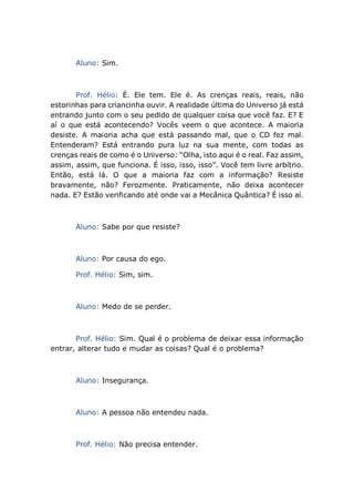 Aluno: Sim.
Prof. Hélio: É. Ele tem. Ele é. As crenças reais, reais, não
estorinhas para criancinha ouvir. A realidade última do Universo já está
entrando junto com o seu pedido de qualquer coisa que você faz. E? E
aí o que está acontecendo? Vocês veem o que acontece. A maioria
desiste. A maioria acha que está passando mal, que o CD fez mal.
Entenderam? Está entrando pura luz na sua mente, com todas as
crenças reais de como é o Universo: “Olha, isto aqui é o real. Faz assim,
assim, assim, que funciona. É isso, isso, isso”. Você tem livre arbítrio.
Então, está lá. O que a maioria faz com a informação? Resiste
bravamente, não? Ferozmente. Praticamente, não deixa acontecer
nada. E? Estão verificando até onde vai a Mecânica Quântica? É isso aí.
Aluno: Sabe por que resiste?
Aluno: Por causa do ego.
Prof. Hélio: Sim, sim.
Aluno: Medo de se perder.
Prof. Hélio: Sim. Qual é o problema de deixar essa informação
entrar, alterar tudo e mudar as coisas? Qual é o problema?
Aluno: Insegurança.
Aluno: A pessoa não entendeu nada.
Prof. Hélio: Não precisa entender.
 