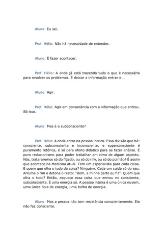 Aluno: Eu sei.
Prof. Hélio: Não há necessidade de entender.
Aluno: É fazer acontecer.
Prof. Hélio: A onda já está trazendo tudo o que é necessário
para resolver os problemas. É deixar a informação entrar e...
Aluno: Agir.
Prof. Hélio: Agir em consonância com a informação que entrou.
Só isso.
Aluno: Mas é o subconsciente?
Prof. Hélio: A onda entra na pessoa inteira. Essa divisão que há:
consciente, subconsciente e inconsciente, e superconsciente é
puramente retórica, é só para efeito didático para se fazer análise. É
puro reducionismo para poder trabalhar em cima de algum aspecto.
Nós, tratararemos só do fígado, ou só do rim, ou só do pulmão? É assim
que acontece na Medicina atual. Tem um especialista para cada coisa.
E quem que olha o todo da coisa? Ninguém. Cada um cuida só do seu.
Arruma o rim e detona o resto: “Bom, a minha parte eu fiz”. Quem que
olha o todo? Então, esquece essa coisa que entrou no consciente,
subconsciente. É uma energia só. A pessoa inteira é uma única nuvem,
uma única bola de energia, uma bolha de energia.
Aluno: Mas a pessoa não tem resistência conscientemente. Ela
não faz consciente.
 