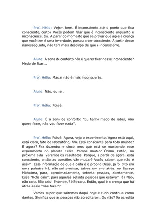 Prof. Hélio: Vejam bem. É inconsciente até o ponto que fica
consciente, certo? Vocês podem falar que é inconsciente enquanto é
inconsciente. Ok. A partir do momento que se provar que aquela crença
que você tem é uma inverdade, passou a ser consciente. A partir desse
nanossegundo, não tem mais desculpa de que é inconsciente.
Aluno: A zona de conforto não é querer ficar nesse inconsciente?
Medo de ficar...
Prof. Hélio: Mas aí não é mais inconsciente.
Aluno: Não, eu sei.
Prof. Hélio: Pois é.
Aluno: É a zona de conforto: “Eu tenho medo de saber, não
quero fazer, não vou fazer nada”.
Prof. Hélio: Pois é. Agora, veja o experimento. Agora está aqui,
está claro, fato de laboratório, fim. Está consciente para todo mundo?
E agora? Faz duzentos e cinco anos que está se mostrando esse
experimento no planeta Terra. Vamos mudar? Ótimo. Então, na
próxima aula veremos os resultados. Porque, a partir de agora, está
consciente, então as questões vão mudar? Vocês sabem que não é
assim. Essa informação de que a onda é o próprio Deus, já foi dito em
uma palestra há, não sei precisar, talvez um ano atrás, no Espaço
Mahatma, para, aproximadamente, setenta pessoas, abertamente.
Essa “ficha caiu”, para aquelas setenta pessoas que estavam lá? Não,
não caiu. Não caiu! Entendeu? Não caiu. Então, qual é a crença que há
atrás desse “não fazer”?
Vamos supor que sairemos daqui hoje e tudo continua como
dantes. Significa que as pessoas não acreditaram. Ou não? Ou acredita
 