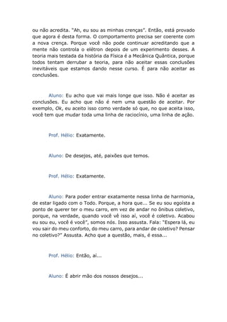 ou não acredita. “Ah, eu sou as minhas crenças”. Então, está provado
que agora é desta forma. O comportamento precisa ser coerente com
a nova crença. Porque você não pode continuar acreditando que a
mente não controla o elétron depois de um experimento desses. A
teoria mais testada da história da Física é a Mecânica Quântica, porque
todos tentam derrubar a teoria, para não aceitar essas conclusões
inevitáveis que estamos dando nesse curso. É para não aceitar as
conclusões.
Aluno: Eu acho que vai mais longe que isso. Não é aceitar as
conclusões. Eu acho que não é nem uma questão de aceitar. Por
exemplo, Ok, eu aceito isso como verdade só que, no que aceita isso,
você tem que mudar toda uma linha de raciocínio, uma linha de ação.
Prof. Hélio: Exatamente.
Aluno: De desejos, até, paixões que temos.
Prof. Hélio: Exatamente.
Aluno: Para poder entrar exatamente nessa linha de harmonia,
de estar ligado com o Todo. Porque, a hora que... Se eu sou egoísta a
ponto de querer ter o meu carro, em vez de andar no ônibus coletivo,
porque, na verdade, quando você vê isso aí, você é coletivo. Acabou
eu sou eu, você é você”, somos nós. Isso assusta. Fala: “Espera lá, eu
vou sair do meu conforto, do meu carro, para andar de coletivo? Pensar
no coletivo?” Assusta. Acho que a questão, mais, é essa...
Prof. Hélio: Então, aí...
Aluno: É abrir mão dos nossos desejos...
 