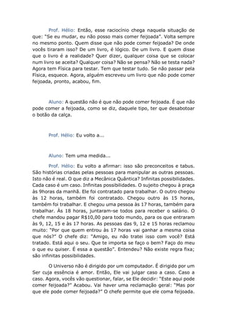 Prof. Hélio: Então, esse raciocínio chega naquela situação de
que: “Se eu mudar, eu não posso mais comer feijoada”. Volta sempre
no mesmo ponto. Quem disse que não pode comer feijoada? De onde
vocês tiraram isso? De um livro, é lógico. De um livro. E quem disse
que o livro é a realidade? Quer dizer, qualquer coisa que se colocar
num livro se aceita? Qualquer coisa? Não se pensa? Não se testa nada?
Agora tem Física para testar. Tem que testar tudo. Se não passar pela
Física, esquece. Agora, alguém escreveu um livro que não pode comer
feijoada, pronto, acabou, fim.
Aluno: A questão não é que não pode comer feijoada. É que não
pode comer a feijoada, como se diz, daquele tipo, ter que desabotoar
o botão da calça.
Prof. Hélio: Eu volto a...
Aluno: Tem uma medida...
Prof. Hélio: Eu volto a afirmar: isso são preconceitos e tabus.
São histórias criadas pelas pessoas para manipular as outras pessoas.
Isto não é real. O que diz a Mecânica Quântica? Infinitas possibilidades.
Cada caso é um caso. Infinitas possibilidades. O sujeito chegou à praça
às 9horas da manhã. Ele foi contratado para trabalhar. O outro chegou
às 12 horas, também foi contratado. Chegou outro às 15 horas,
também foi trabalhar. E chegou uma pessoa às 17 horas, também para
trabalhar. Às 18 horas, juntaram-se todos para receber o salário. O
chefe mandou pagar R$10,00 para todo mundo, para os que entraram
às 9, 12, 15 e às 17 horas. As pessoas das 9, 12 e 15 horas reclamou
muito: “Por que quem entrou às 17 horas vai ganhar a mesma coisa
que nós?” O chefe diz: “Amigo, eu não tratei isso com você? Está
tratado. Está aqui o seu. Que te importa se faço o bem? Faço do meu
o que eu quiser. É essa a questão”. Entendeu? Não existe regra fixa;
são infinitas possibilidades.
O Universo não é dirigido por um computador. É dirigido por um
Ser cuja essência é amor. Então, Ele vai julgar caso a caso. Caso a
caso. Agora, vocês vão questionar, falar, se Ele decidir: “Este aqui pode
comer feijoada?” Acabou. Vai haver uma reclamação geral: “Mas por
que ele pode comer feijoada?” O chefe permite que ele coma feijoada.
 