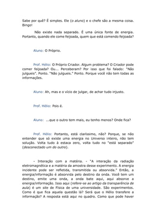 Sabe por quê? É simples. Ele (o aluno) e o chefe são a mesma coisa.
Bingo!
Não existe nada separado. É uma única fonte de energia.
Portanto, quando ele come feijoada, quem que está comendo feijoada?
Aluno: O Próprio.
Prof. Hélio: O Próprio Criador. Algum problema? O Criador pode
comer feijoada? Ou... Perceberam? Por isso que foi falado: “Não
julgueis”. Ponto. “Não julgueis.” Ponto. Porque você não tem todas as
informações.
Aluno: Ah, mas e o vício de julgar, de achar tudo injusto.
Prof. Hélio: Pois é.
Aluno: ...que o outro tem mais, eu tenho menos? Onde fica?
Prof. Hélio: Portanto, está claríssimo, não? Porque, se não
entender que só existe uma energia no Universo inteiro, não tem
solução. Volta tudo à estaca zero, volta tudo no “está separado”
(desconectado um do outro).
- Interação com a matéria. - “A interação da radiação
eletromagnética e a matéria da amostra desse experimento. A energia
incidente pode ser refletida, transmitida ou absorvida.” Então, a
energia/informação é absorvida pelo destino da onda. Você tem um
destino, emite uma onda, a onda bate aqui, aqui absorve a
energia/informação. Isso aqui (refere-se ao artigo da transparência de
aula) é um site de Física de uma universidade. São experimentos.
Como é que fica aquela questão lá? Será que o Hélio transfere a
informação? A resposta está aqui no quadro. Como que pode haver
 