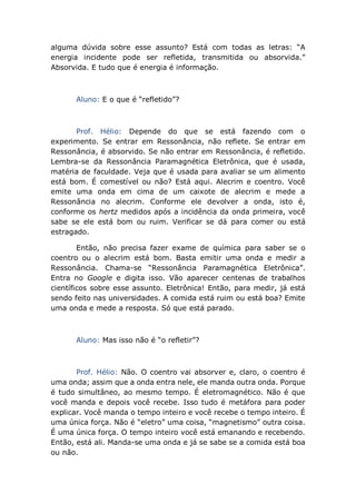 alguma dúvida sobre esse assunto? Está com todas as letras: “A
energia incidente pode ser refletida, transmitida ou absorvida.”
Absorvida. E tudo que é energia é informação.
Aluno: E o que é “refletido”?
Prof. Hélio: Depende do que se está fazendo com o
experimento. Se entrar em Ressonância, não reflete. Se entrar em
Ressonância, é absorvido. Se não entrar em Ressonância, é refletido.
Lembra-se da Ressonância Paramagnética Eletrônica, que é usada,
matéria de faculdade. Veja que é usada para avaliar se um alimento
está bom. É comestível ou não? Está aqui. Alecrim e coentro. Você
emite uma onda em cima de um caixote de alecrim e mede a
Ressonância no alecrim. Conforme ele devolver a onda, isto é,
conforme os hertz medidos após a incidência da onda primeira, você
sabe se ele está bom ou ruim. Verificar se dá para comer ou está
estragado.
Então, não precisa fazer exame de química para saber se o
coentro ou o alecrim está bom. Basta emitir uma onda e medir a
Ressonância. Chama-se “Ressonância Paramagnética Eletrônica”.
Entra no Google e digita isso. Vão aparecer centenas de trabalhos
científicos sobre esse assunto. Eletrônica! Então, para medir, já está
sendo feito nas universidades. A comida está ruim ou está boa? Emite
uma onda e mede a resposta. Só que está parado.
Aluno: Mas isso não é “o refletir”?
Prof. Hélio: Não. O coentro vai absorver e, claro, o coentro é
uma onda; assim que a onda entra nele, ele manda outra onda. Porque
é tudo simultâneo, ao mesmo tempo. É eletromagnético. Não é que
você manda e depois você recebe. Isso tudo é metáfora para poder
explicar. Você manda o tempo inteiro e você recebe o tempo inteiro. É
uma única força. Não é “eletro” uma coisa, “magnetismo” outra coisa.
É uma única força. O tempo inteiro você está emanando e recebendo.
Então, está ali. Manda-se uma onda e já se sabe se a comida está boa
ou não.
 