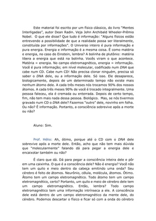 Este material foi escrito por um físico clássico, do livro “Mentes
Interligadas”, autor Dean Radin. Veja John Archibald Wheeler-Prêmio
Nobel. O que ele disse? Que tudo é informação: “Alguns físicos estão
entrevendo a possibilidade de que a realidade possa ser literalmente,
constituída por informações”. O Universo inteiro é pura informação e
pura energia. Energia e informação é a mesma coisa. É como matéria
e energia, no caso do Einstein, lembra? A bolinha de plutônio: matéria
libera a energia que está na bolinha. Vocês viram o que acontece.
Matéria = energia. No campo eletromagnético, energia = informação.
Você é pura informação; em nível molecular, codificado num DNA que
cabe num CD. Cabe num CD! Não precisa clonar ninguém, precisa só
saber o DNA dele, ou a informação dele. Só isso. Ele desaparece,
biologicamente, depois de um determinado tempo não existe mais
nenhum átomo dele. A cada três meses nós trocamos 90% dos nossos
átomos. A cada três meses 90% de você é trocado integralmente. Uma
pessoa faleceu, ela é cremada ou enterrada. Depois de certo tempo,
fim, não tem mais nada dessa pessoa. Biológico. Mas, se nós tivermos
gravado num CD o DNA dele? Fazemos “outro” dele, novinho em folha.
Ou não? É informação. Portanto, a consciência sobrevive após a morte
ou não?
Aluno: Sim.
Prof. Hélio: Ah, ótimo, porque até o CD com o DNA dele
sobrevive após a morte dele. Então, acho que não tem mais dúvida
que “molecularmente” falando dá para pegar a energia dele e
encaixotar também ou não?
É claro que dá. Dá para pegar a consciência inteira dele e pôr
em uma caixinha. O que é a consciência dele? Não é energia? Você não
tem um quilo e meio dentro da cabeça emitindo uma onda? Seu
cérebro é feito de átomos. Neurônio, célula, molécula, átomos. Ótimo.
Átomo tem um campo eletromagnético. Todo átomo tem um campo
eletromagnético, certo? Portanto, um quilo e meio de cérebro dele tem
um campo eletromagnético. Então, lembra? Todo campo
eletromagnético tem uma informação intrínseca a ele. A consciência
dele está dentro de um campo eletromagnético da mente dele, do
cérebro. Podemos descartar o físico e ficar só com a onda do cérebro
 
