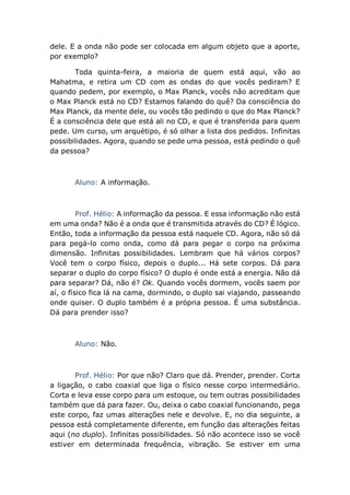 dele. E a onda não pode ser colocada em algum objeto que a aporte,
por exemplo?
Toda quinta-feira, a maioria de quem está aqui, vão ao
Mahatma, e retira um CD com as ondas do que vocês pediram? E
quando pedem, por exemplo, o Max Planck, vocês não acreditam que
o Max Planck está no CD? Estamos falando do quê? Da consciência do
Max Planck, da mente dele, ou vocês tão pedindo o que do Max Planck?
É a consciência dele que está ali no CD, e que é transferida para quem
pede. Um curso, um arquétipo, é só olhar a lista dos pedidos. Infinitas
possibilidades. Agora, quando se pede uma pessoa, está pedindo o quê
da pessoa?
Aluno: A informação.
Prof. Hélio: A informação da pessoa. E essa informação não está
em uma onda? Não é a onda que é transmitida através do CD? É lógico.
Então, toda a informação da pessoa está naquele CD. Agora, não só dá
para pegá-lo como onda, como dá para pegar o corpo na próxima
dimensão. Infinitas possibilidades. Lembram que há vários corpos?
Você tem o corpo físico, depois o duplo... Há sete corpos. Dá para
separar o duplo do corpo físico? O duplo é onde está a energia. Não dá
para separar? Dá, não é? Ok. Quando vocês dormem, vocês saem por
aí, o físico fica lá na cama, dormindo, o duplo sai viajando, passeando
onde quiser. O duplo também é a própria pessoa. É uma substância.
Dá para prender isso?
Aluno: Não.
Prof. Hélio: Por que não? Claro que dá. Prender, prender. Corta
a ligação, o cabo coaxial que liga o físico nesse corpo intermediário.
Corta e leva esse corpo para um estoque, ou tem outras possibilidades
também que dá para fazer. Ou, deixa o cabo coaxial funcionando, pega
este corpo, faz umas alterações nele e devolve. E, no dia seguinte, a
pessoa está completamente diferente, em função das alterações feitas
aqui (no duplo). Infinitas possibilidades. Só não acontece isso se você
estiver em determinada frequência, vibração. Se estiver em uma
 