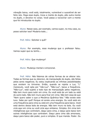vibração baixa, você está, totalmente, vulnerável e suscetível de ser
feito isto. Pega esse duplo, troca a mente do duplo, põe outra mente
no duplo, e devolve no corpo. Você passa a raciocinar com a mente
que foi introduzida no duplo.
Aluno: Nesse caso, por exemplo, vamos supor, no meu caso, eu
posso solicitar isso? Mudaria todo...
Prof. Hélio: Solicitar o quê?
Aluno: Por exemplo, essa mudança que o professor falou.
Vamos supor que eu tenho...
Prof. Hélio: Que mudança?
Aluno: Mudança mental e emocional.
Prof. Hélio: Nós falamos de várias formas de se alterar isto.
Todas as formas que eu descrevi, de manipulação do duplo, são feitas
pelos seres negativos. Eu estou explicando as infinitas possibilidades
que existem no Universo. Então, quando se rejeita a Luz, “L”
maiúsculo, você opta por “não-Luz”. “Não-Luz”, baixa a frequência.
“Não-Luz”, está sujeito a todo tipo de manipulação pelos negativos.
Não tem muro para subir em cima. Ou você está de um lado ou está
do outro lado. Não tem muro para ficar em cima. Não tem essa de que
“Nem quero saber o que a Mecânica Quântica fala.” Não existe este
luxo. Sabe por quê? Porque só existe uma energia. Ou você está em
uma frequência para cima ou está em uma frequência para baixo. Você
está dentro dessa bola de energia. Não tem muro na bola. Ou você
cicla aqui em cima ou você cicla aqui embaixo. Simples. Em cima tem
inteligências que controlam, daqui para cima, e daqui para baixo tem
outras inteligências que controlam. Daqui para cima são amorosos,
daqui para baixo são poder, puro e simples. O que manda. Poder. Ou
 