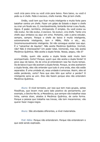 você cicla para cima ou você cicla para baixo. Para baixo, ou você é
peão ou é chefe. Peão é escravo, chefe manda. Mas já tem chefe.
Então, você tem que ficar muito inteligente e muito forte para
batalhar contra um chefe. Fazer um golpe de Estado e depor o chefe
ou criar um feudo seu. E, inevitavelmente, tentarão tomar o seu feudo,
lógico. É poder, território, chimpanzés. É simples. Ou você evolui ou
não evolui. Se não evolui, é escravo. Se evoluir, vira chefe. Tanto vira
chefe aqui embaixo ou aqui em cima. Portanto, vale a pena estudar,
sempre, sempre. Porque o chefe de baixo é muito inteligente,
extremamente inteligente, tem n MBAs, PhDs e etc., etc.
Incomensuravelmente inteligente. Só não consegue aceitar isso aqui.
É o “calcanhar de Aquiles”. Não aceita Mecânica Quântica. Incrível,
não? Não é interessante? Um poder total, tremendo, mas não aceita
Mecânica Quântica. Não aceita a dupla fenda. Nossa, pegou, não é?
Então, quem não aceita a dupla fenda está muito bem
acompanhado. Certo? Porque, quem que não aceita a dupla fenda? O
povo aqui de baixo. Os de cima já entenderam isso faz muito tempo.
Os de baixo é que não aceitam a dupla fenda. Porque, se eles aceitarem
a dupla fenda, eles vão entender que tudo é uma onda, eles não estão
separados. É uma unidade só, essa unidade é amorosa. Assim, eles só
estão perdendo, certo? Para que eles têm que sofrer e perder? O
inteligente seria se unir. Eles não fazem porque eles não entendem
Mecânica Quântica.
Aluno: O nível terrestre, por isso que tem mais grupos, seitas
filosóficas, que levam mais para lado positivo do pensamento, por
exemplo, a Seicho-No-Ie, a Messiânica, que sempre vão trabalhar essa
linha, vamos dizer, aliados à Mecânica Quântica, de certa forma.
Porque a pessoa que trabalha nas trevas, não tem mecanismos; vão
querer fazer magia-negra.
Aluno: São atividades diferentes, a nível materialista.
Prof. Hélio: Porque não entenderam. Porque não entenderam o
que está sendo explicado.
 