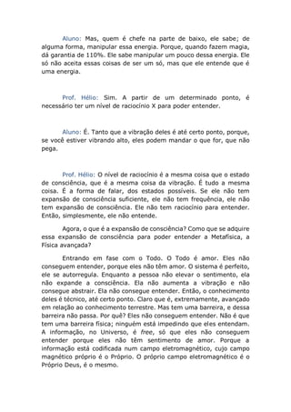 Aluno: Mas, quem é chefe na parte de baixo, ele sabe; de
alguma forma, manipular essa energia. Porque, quando fazem magia,
dá garantia de 110%. Ele sabe manipular um pouco dessa energia. Ele
só não aceita essas coisas de ser um só, mas que ele entende que é
uma energia.
Prof. Hélio: Sim. A partir de um determinado ponto, é
necessário ter um nível de raciocínio X para poder entender.
Aluno: É. Tanto que a vibração deles é até certo ponto, porque,
se você estiver vibrando alto, eles podem mandar o que for, que não
pega.
Prof. Hélio: O nível de raciocínio é a mesma coisa que o estado
de consciência, que é a mesma coisa da vibração. É tudo a mesma
coisa. É a forma de falar, dos estados possíveis. Se ele não tem
expansão de consciência suficiente, ele não tem frequência, ele não
tem expansão de consciência. Ele não tem raciocínio para entender.
Então, simplesmente, ele não entende.
Agora, o que é a expansão de consciência? Como que se adquire
essa expansão de consciência para poder entender a Metafísica, a
Física avançada?
Entrando em fase com o Todo. O Todo é amor. Eles não
conseguem entender, porque eles não têm amor. O sistema é perfeito,
ele se autorregula. Enquanto a pessoa não elevar o sentimento, ela
não expande a consciência. Ela não aumenta a vibração e não
consegue abstrair. Ela não consegue entender. Então, o conhecimento
deles é técnico, até certo ponto. Claro que é, extremamente, avançado
em relação ao conhecimento terrestre. Mas tem uma barreira, e dessa
barreira não passa. Por quê? Eles não conseguem entender. Não é que
tem uma barreira física; ninguém está impedindo que eles entendam.
A informação, no Universo, é free, só que eles não conseguem
entender porque eles não têm sentimento de amor. Porque a
informação está codificada num campo eletromagnético, cujo campo
magnético próprio é o Próprio. O próprio campo eletromagnético é o
Próprio Deus, é o mesmo.
 