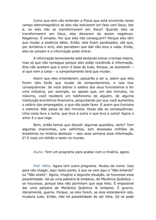 Como que eles vão entender a Física que está envolvida nesse
campo eletromagnético se eles não estiverem em fase com Deus, isto
é, se eles não se transformarem em Deus? Quando eles se
transformarem em Deus, eles deixaram de serem negativos.
Negativos. É simples. Por que eles não conseguem? Porque eles têm
que mudar a essência deles. Então, eles ficam paralisados, até que,
por tentativa e erro, eles percebam que dali não leva a nada. Então,
eles se cansam e a informação pode entrar.
A informação benevolente está tentando entrar o tempo inteiro,
mas só que não consegue porque eles estão resistindo à informação.
Eles não aceitam que o amor é base de tudo. Porque, se aceitarem –
aí que vem a coisa – o comportamento terá que mudar.
Assim que eles entenderem, passarão a ser e, assim que eles
forem eles terão que mudar de comportamento, e isso traz
consequências. Se você dobrar o salário dos seus funcionários e for
uma indústria, por exemplo, eu aposto que, em dez minutos, no
máximo, você receberá um telefonema de alguém, de alguma
instituição econômico-financeira, perguntando por que você aumentou
o salário dos empregados, e que não pode fazer. É assim que funciona
o sistema. Não passa de dez minutos. Essas são as consequências.
Uma coisa leva a outra, que leva à outra e que leva a outra! Agora o
amor é o que rege.
Bom, então temos que discutir algumas questões, certo? Tem
algumas criancinhas, uns velhinhos, tem dezesseis milhões de
brasileiros na miséria absoluta – saiu essa semana essa informação.
E? E mais um bilhão e tanto no mundo.
Aluno: Tem um programa para acabar com a miséria, agora.
Prof. Hélio: Agora tem outro programa. Mudou de nome. Isso
para não chegar, aqui neste ponto, é que se vem aqui e “Não entendo”
ou “Não aceito”. Agora, imagine a seguinte situação, se houvesse essa
possibilidade: dá-se uma palestra lá embaixo, de Mecânica Quântica –
se houvesse, porque eles não permitem que seja feito. É impossível
dar uma palestra de Mecânica Quântica lá embaixo. É guerra;
literalmente, guerra. Porque, se eles forem, se eles entenderem isto,
mudaria tudo. Então, não há possibilidade de ser feita. Só se pode
 