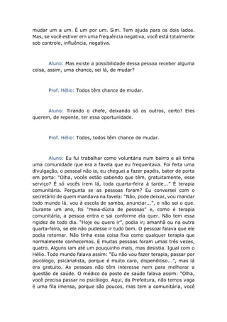 mudar um a um. É um por um. Sim. Tem ajuda para os dois lados.
Mas, se você estiver em uma frequência negativa, você está totalmente
sob controle, influência, negativa.
Aluno: Mas existe a possibilidade dessa pessoa receber alguma
coisa, assim, uma chance, sei lá, de mudar?
Prof. Hélio: Todos têm chance de mudar.
Aluno: Tirando o chefe, deixando só os outros, certo? Eles
querem, de repente, ter essa oportunidade.
Prof. Hélio: Todos, todos têm chance de mudar.
Aluno: Eu fui trabalhar como voluntária num bairro e ali tinha
uma comunidade que era a favela que eu frequentava. Foi feita uma
divulgação, o pessoal não ia, eu cheguei a fazer papéis, bater de porta
em porta: “Olha, vocês estão sabendo que têm, gratuitamente, esse
serviço? É só vocês irem lá, toda quarta-feira à tarde...” É terapia
comunitária. Pergunta se as pessoas foram? Eu conversei com o
secretário de quem mandava na favela: “Não, pode deixar, vou mandar
todo mundo lá, vou à escola de samba, anunciar...”, e não sei o que.
Durante um ano, foi “meia-dúzia de pessoas” e, como é terapia
comunitária, a pessoa entra e sai conforme ela quer. Não tem essa
rigidez de todo dia. “Hoje eu quero ir”, podia ir; amanhã ou na outra
quarta-feira, se ele não pudesse ir tudo bem. O pessoal falava que ele
podia retornar. Não tinha essa coisa fixa como qualquer terapia que
normalmente conhecemos. E muitas pessoas foram umas três vezes,
quatro. Alguns iam até um pouquinho mais, mas desistia. Igual com o
Hélio. Todo mundo falava assim: “Eu não vou fazer terapia, passar por
psicólogo, psicanalista, porque é muito caro, dispendioso...”, mas lá
era gratuito. As pessoas não têm interesse nem para melhorar a
questão de saúde. O médico do posto de saúde falava assim: “Olha,
você precisa passar no psicólogo. Aqui, da Prefeitura, não temos vaga
é uma fila imensa, porque são poucos, mas tem a comunitária, você
 