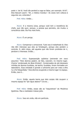 pode ir. Vai lá. Você não perderá a vaga se faltar, por exemplo. Vá lá”.
Eles falavam assim: “Ah, o médico mandou”. Ás vezes nem voltava à
segunda vez, entendeu?
Prof. Hélio: Então...
Aluno: E a mesma coisa, porque você tem a resistência do
chefe, que não quer, porque, a pessoa que persistiu, ela mudou a
consciência dela. Ela fica mais forte.
Aluno: É um perigo.
Aluno: Compensar o emocional. Tudo isso é trabalhado lá. Eles
não têm interesse que eles se fortaleçam, porque eles perdem o
controle. E, além disso, até aqueles que não foram proibidos de ir,
perdiam o interesse. Então...
Prof. Hélio: Superposição quântica (entrando em novo
assunto): “Dois átomos podem, de fato, coexistir, no mesmo lugar.
Chama ‘condensado de Bose-Einstein’. Condensados de até dezesseis
milhões de átomos fundidos, de berílio, fundidos, foram formados em
laboratório. Essa entidade é grande o suficiente para ser vista a olho
nu e foi fotografada.” Dois átomos ocupando o mesmo lugar no espaço.
Então, isso é...
Aluno: Então, aquela teoria que dois corpos não ocupam o
mesmo espaço foi “por água abaixo”? Já era...
Prof. Hélio: Então, essas são as “esquisitices” da Mecânica
Quântica. Mas a realidade é desse jeito.
Aluno: Isso em onda, não em partícula.
 