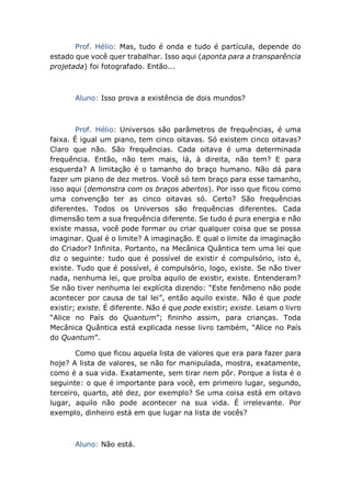 Prof. Hélio: Mas, tudo é onda e tudo é partícula, depende do
estado que você quer trabalhar. Isso aqui (aponta para a transparência
projetada) foi fotografado. Então...
Aluno: Isso prova a existência de dois mundos?
Prof. Hélio: Universos são parâmetros de frequências, é uma
faixa. É igual um piano, tem cinco oitavas. Só existem cinco oitavas?
Claro que não. São frequências. Cada oitava é uma determinada
frequência. Então, não tem mais, lá, à direita, não tem? E para
esquerda? A limitação é o tamanho do braço humano. Não dá para
fazer um piano de dez metros. Você só tem braço para esse tamanho,
isso aqui (demonstra com os braços abertos). Por isso que ficou como
uma convenção ter as cinco oitavas só. Certo? São frequências
diferentes. Todos os Universos são frequências diferentes. Cada
dimensão tem a sua frequência diferente. Se tudo é pura energia e não
existe massa, você pode formar ou criar qualquer coisa que se possa
imaginar. Qual é o limite? A imaginação. E qual o limite da imaginação
do Criador? Infinita. Portanto, na Mecânica Quântica tem uma lei que
diz o seguinte: tudo que é possível de existir é compulsório, isto é,
existe. Tudo que é possível, é compulsório, logo, existe. Se não tiver
nada, nenhuma lei, que proíba aquilo de existir, existe. Entenderam?
Se não tiver nenhuma lei explícita dizendo: “Este fenômeno não pode
acontecer por causa de tal lei”, então aquilo existe. Não é que pode
existir; existe. É diferente. Não é que pode existir; existe. Leiam o livro
“Alice no País do Quantum”; fininho assim, para crianças. Toda
Mecânica Quântica está explicada nesse livro também, “Alice no País
do Quantum”.
Como que ficou aquela lista de valores que era para fazer para
hoje? A lista de valores, se não for manipulada, mostra, exatamente,
como é a sua vida. Exatamente, sem tirar nem pôr. Porque a lista é o
seguinte: o que é importante para você, em primeiro lugar, segundo,
terceiro, quarto, até dez, por exemplo? Se uma coisa está em oitavo
lugar, aquilo não pode acontecer na sua vida. É irrelevante. Por
exemplo, dinheiro está em que lugar na lista de vocês?
Aluno: Não está.
 