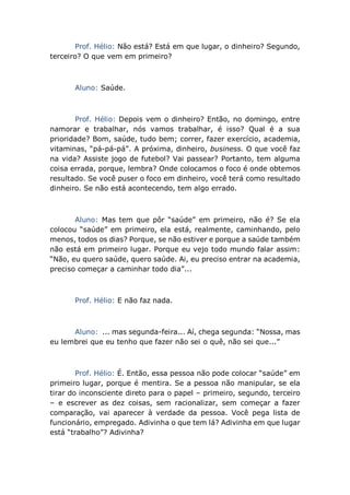 Prof. Hélio: Não está? Está em que lugar, o dinheiro? Segundo,
terceiro? O que vem em primeiro?
Aluno: Saúde.
Prof. Hélio: Depois vem o dinheiro? Então, no domingo, entre
namorar e trabalhar, nós vamos trabalhar, é isso? Qual é a sua
prioridade? Bom, saúde, tudo bem; correr, fazer exercício, academia,
vitaminas, “pá-pá-pá”. A próxima, dinheiro, business. O que você faz
na vida? Assiste jogo de futebol? Vai passear? Portanto, tem alguma
coisa errada, porque, lembra? Onde colocamos o foco é onde obtemos
resultado. Se você puser o foco em dinheiro, você terá como resultado
dinheiro. Se não está acontecendo, tem algo errado.
Aluno: Mas tem que pôr “saúde” em primeiro, não é? Se ela
colocou “saúde” em primeiro, ela está, realmente, caminhando, pelo
menos, todos os dias? Porque, se não estiver e porque a saúde também
não está em primeiro lugar. Porque eu vejo todo mundo falar assim:
“Não, eu quero saúde, quero saúde. Ai, eu preciso entrar na academia,
preciso começar a caminhar todo dia”...
Prof. Hélio: E não faz nada.
Aluno: ... mas segunda-feira... Aí, chega segunda: “Nossa, mas
eu lembrei que eu tenho que fazer não sei o quê, não sei que...”
Prof. Hélio: É. Então, essa pessoa não pode colocar “saúde” em
primeiro lugar, porque é mentira. Se a pessoa não manipular, se ela
tirar do inconsciente direto para o papel – primeiro, segundo, terceiro
– e escrever as dez coisas, sem racionalizar, sem começar a fazer
comparação, vai aparecer à verdade da pessoa. Você pega lista de
funcionário, empregado. Adivinha o que tem lá? Adivinha em que lugar
está “trabalho”? Adivinha?
 