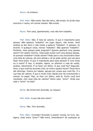 Aluno: Lá embaixo.
Prof. Hélio: Não existe. Nos dez itens, não existe. Eu já dei esse
exercício n vezes, em outras classes. Não existe.
Aluno: Tem casa, apartamento, mas não tem trabalho.
Prof. Hélio: Não. É lista de valores. O que é importante para
pessoa. Não aparece “trabalho” em lugar algum; não existe. Você
analisa os dez itens e não existe a palavra “trabalho”. E passear, se
divertir. E qualquer coisa, menos “trabalho”. Não aparece “trabalho”.
Portanto, essa pessoa pode progredir? Quanto ganhará uma pessoa
assim? Um salário mínimo. Você pode contar com uma pessoa dessas,
se precisar trabalhar? Vocês acham? Pede para o seu funcionário fazer
uma lista de valores, dá uma olhada e vê se pode contar com ele para
fazer hora-extra. O que é importante para essa pessoa? É uma coisa
ou é outra? É isso, é simples. Agora, se olharem a vida de vocês,
analise, claramente. É só fazer um diário. O que você faz? Segunda-
feira, o que você fez durante o dia, as vinte e quatro horas? Terça-feira
até domingo. Coloca em tabela, agrupa por coisas que você fez. É a
sua lista de valores. É que é muito mais rápido tirar do inconsciente e
colocar no papel. Mas, se fizer um diário, está lá. Como você terá
resultado, com essa lista de valores? Outro caso, “amor”. Onde que
está o “amor” na lista?
Aluno: Na minha tem diversão; eu esqueci.
Prof. Hélio: A sua não tem amor?
Aluno: Não. Tem diversão.
Prof. Hélio: Diversão? Diversão é assistir novela, ler livro, etc.
Agora, onde entra “amor”? Não entra. Entenderam? Se avaliasse os
 