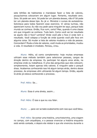 sete bilhões de habitantes e mandasse fazer a lista de valores,
pouquíssimos colocariam em algum lugar. Portanto, resultado zero.
Zero. Só pode ser zero. Só pode ter um planeta desses, não é? Só pode
ter um planeta desse tipo. Eu já vi. Ministrei n cursos de autoestima.
Solicitava para todos fazerem esse exercício. Vi várias turmas, não
apareciam nunca. Eu não vou pedir para ninguém ler aqui, porque todo
mundo se conhece. Então, fica ruim, certo? Mas, quando é uma classe
em que ninguém se conhece. Tudo bem. Como você vai ter resultado
se aquilo não é foco? Lembra? Onde você põe o foco é onde tem o
resultado. Você colapsa a função de onda quando você põe foco em
alguma coisa. Só mudar a lista de valores mudaria a vida da pessoa.
Concordam? Muda a lista de valores, você muda as prioridades, mudou
a vida. O resultado é imediato. Pensou, criou.
Aluno: Hélio, só como complemento: hoje muitas empresas
utilizam esse método também para selecionar pessoas, cargos de
direção dentro da empresa. Eu participei há alguns anos atrás, na
empresa onde eu trabalhava. E uma das perguntas que eles colocam;
simplesmente, listam apenas três valores. E ninguém sabe o porquê
disso. Acabamos conhecendo isso há algum tempo atrás, dentro desse
processo. As empresas vêm utilizando há algum tempo. Então, aquele
lá atrás já estava conhecendo o processo.
Prof. Hélio: Se...
Aluno: Essa é uma direta, assim...
Prof. Hélio: É isso o que eu vou falar.
Aluno: ... para ver se bate exatamente com isso que você falou.
Prof. Hélio: Se contar uma história, uma historinha, uma viagem
no campo, com arquétipos, e a pessoa vivenciar a história enquanto
está sendo contada, e depois ela relatar o que ela vivenciou durante o
 