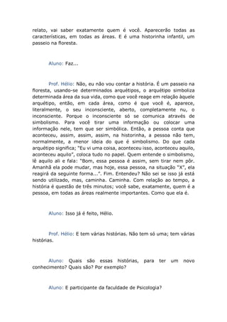 relato, vai saber exatamente quem é você. Aparecerão todas as
características, em todas as áreas. E é uma historinha infantil, um
passeio na floresta.
Aluno: Faz...
Prof. Hélio: Não, eu não vou contar a história. É um passeio na
floresta, usando-se determinados arquétipos, o arquétipo simboliza
determinada área da sua vida, como que você reage em relação àquele
arquétipo, então, em cada área, como é que você é, aparece,
literalmente, o seu inconsciente, aberto, completamente nu, o
inconsciente. Porque o inconsciente só se comunica através de
simbolismo. Para você tirar uma informação ou colocar uma
informação nele, tem que ser simbólica. Então, a pessoa conta que
aconteceu, assim, assim, assim, na historinha, a pessoa não tem,
normalmente, a menor ideia do que é simbolismo. Do que cada
arquétipo significa; “Eu vi uma coisa, aconteceu isso, aconteceu aquilo,
aconteceu aquilo”, coloca tudo no papel. Quem entende o simbolismo,
lê aquilo ali e fala: “Bom, essa pessoa é assim, sem tirar nem pôr.
Amanhã ela pode mudar, mas hoje, essa pessoa, na situação “X”, ela
reagirá da seguinte forma...”. Fim. Entendeu? Não sei se isso já está
sendo utilizado, mas, caminha. Caminha. Com relação ao tempo, a
história é questão de três minutos; você sabe, exatamente, quem é a
pessoa, em todas as áreas realmente importantes. Como que ela é.
Aluno: Isso já é feito, Hélio.
Prof. Hélio: E tem várias histórias. Não tem só uma; tem várias
histórias.
Aluno: Quais são essas histórias, para ter um novo
conhecimento? Quais são? Por exemplo?
Aluno: E participante da faculdade de Psicologia?
 