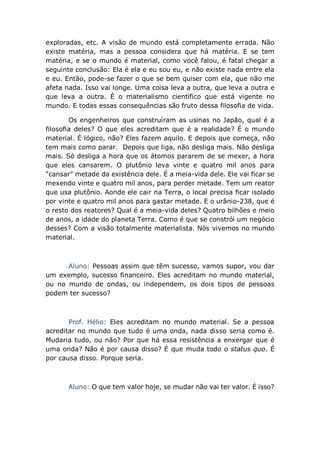 exploradas, etc. A visão de mundo está completamente errada. Não
existe matéria, mas a pessoa considera que há matéria. E se tem
matéria, e se o mundo é material, como você falou, é fatal chegar a
seguinte conclusão: Ela é ela e eu sou eu, e não existe nada entre ela
e eu. Então, pode-se fazer o que se bem quiser com ela, que não me
afeta nada. Isso vai longe. Uma coisa leva a outra, que leva a outra e
que leva a outra. É o materialismo científico que está vigente no
mundo. E todas essas consequências são fruto dessa filosofia de vida.
Os engenheiros que construíram as usinas no Japão, qual é a
filosofia deles? O que eles acreditam que é a realidade? É o mundo
material. É lógico, não? Eles fazem aquilo. E depois que começa, não
tem mais como parar. Depois que liga, não desliga mais. Não desliga
mais. Só desliga a hora que os átomos pararem de se mexer, a hora
que eles cansarem. O plutônio leva vinte e quatro mil anos para
“cansar” metade da existência dele. É a meia-vida dele. Ele vai ficar se
mexendo vinte e quatro mil anos, para perder metade. Tem um reator
que usa plutônio. Aonde ele cair na Terra, o local precisa ficar isolado
por vinte e quatro mil anos para gastar metade. E o urânio-238, que é
o resto dos reatores? Qual é a meia-vida deles? Quatro bilhões e meio
de anos, a idade do planeta Terra. Como é que se constrói um negócio
desses? Com a visão totalmente materialista. Nós vivemos no mundo
material.
Aluno: Pessoas assim que têm sucesso, vamos supor, vou dar
um exemplo, sucesso financeiro. Eles acreditam no mundo material,
ou no mundo de ondas, ou independem, os dois tipos de pessoas
podem ter sucesso?
Prof. Hélio: Eles acreditam no mundo material. Se a pessoa
acreditar no mundo que tudo é uma onda, nada disso seria como é.
Mudaria tudo, ou não? Por que há essa resistência a enxergar que é
uma onda? Não é por causa disso? É que muda todo o status quo. É
por causa disso. Porque seria.
Aluno: O que tem valor hoje, se mudar não vai ter valor. É isso?
 