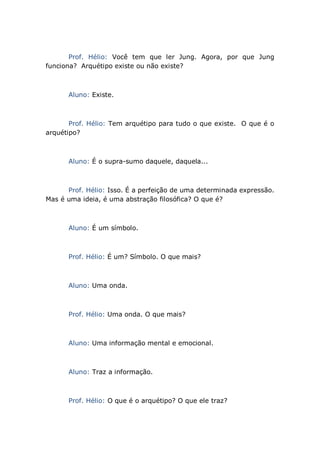 Prof. Hélio: Você tem que ler Jung. Agora, por que Jung
funciona? Arquétipo existe ou não existe?
Aluno: Existe.
Prof. Hélio: Tem arquétipo para tudo o que existe. O que é o
arquétipo?
Aluno: É o supra-sumo daquele, daquela...
Prof. Hélio: Isso. É a perfeição de uma determinada expressão.
Mas é uma ideia, é uma abstração filosófica? O que é?
Aluno: É um símbolo.
Prof. Hélio: É um? Símbolo. O que mais?
Aluno: Uma onda.
Prof. Hélio: Uma onda. O que mais?
Aluno: Uma informação mental e emocional.
Aluno: Traz a informação.
Prof. Hélio: O que é o arquétipo? O que ele traz?
 