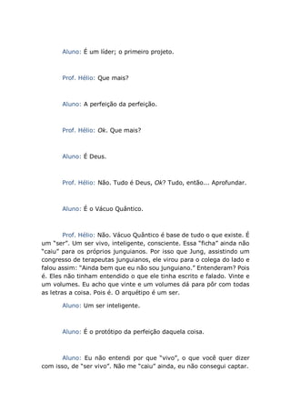 Aluno: É um líder; o primeiro projeto.
Prof. Hélio: Que mais?
Aluno: A perfeição da perfeição.
Prof. Hélio: Ok. Que mais?
Aluno: É Deus.
Prof. Hélio: Não. Tudo é Deus, Ok? Tudo, então... Aprofundar.
Aluno: É o Vácuo Quântico.
Prof. Hélio: Não. Vácuo Quântico é base de tudo o que existe. É
um “ser”. Um ser vivo, inteligente, consciente. Essa “ficha” ainda não
“caiu” para os próprios junguianos. Por isso que Jung, assistindo um
congresso de terapeutas junguianos, ele virou para o colega do lado e
falou assim: “Ainda bem que eu não sou junguiano.” Entenderam? Pois
é. Eles não tinham entendido o que ele tinha escrito e falado. Vinte e
um volumes. Eu acho que vinte e um volumes dá para pôr com todas
as letras a coisa. Pois é. O arquétipo é um ser.
Aluno: Um ser inteligente.
Aluno: É o protótipo da perfeição daquela coisa.
Aluno: Eu não entendi por que “vivo”, o que você quer dizer
com isso, de “ser vivo”. Não me “caiu” ainda, eu não consegui captar.
 