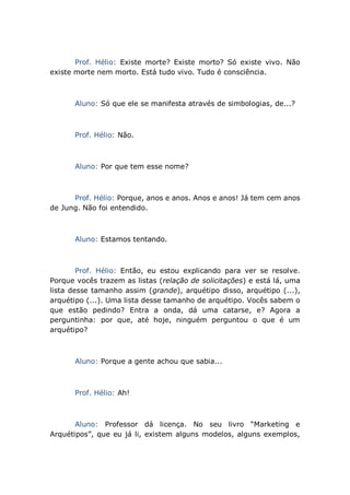 Prof. Hélio: Existe morte? Existe morto? Só existe vivo. Não
existe morte nem morto. Está tudo vivo. Tudo é consciência.
Aluno: Só que ele se manifesta através de simbologias, de...?
Prof. Hélio: Não.
Aluno: Por que tem esse nome?
Prof. Hélio: Porque, anos e anos. Anos e anos! Já tem cem anos
de Jung. Não foi entendido.
Aluno: Estamos tentando.
Prof. Hélio: Então, eu estou explicando para ver se resolve.
Porque vocês trazem as listas (relação de solicitações) e está lá, uma
lista desse tamanho assim (grande), arquétipo disso, arquétipo (...),
arquétipo (...). Uma lista desse tamanho de arquétipo. Vocês sabem o
que estão pedindo? Entra a onda, dá uma catarse, e? Agora a
perguntinha: por que, até hoje, ninguém perguntou o que é um
arquétipo?
Aluno: Porque a gente achou que sabia...
Prof. Hélio: Ah!
Aluno: Professor dá licença. No seu livro “Marketing e
Arquétipos”, que eu já li, existem alguns modelos, alguns exemplos,
 
