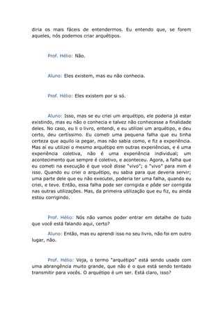 diria os mais fáceis de entendermos. Eu entendo que, se forem
aqueles, nós podemos criar arquétipos.
Prof. Hélio: Não.
Aluno: Eles existem, mas eu não conhecia.
Prof. Hélio: Eles existem por si só.
Aluno: Isso, mas se eu criei um arquétipo, ele poderia já estar
existindo, mas eu não o conhecia e talvez não conhecesse a finalidade
deles. No caso, eu li o livro, entendi, e eu utilizei um arquétipo, e deu
certo, deu certíssimo. Eu cometi uma pequena falha que eu tinha
certeza que aquilo ia pegar, mas não sabia como, e fiz a experiência.
Mas aí eu utilizei o mesmo arquétipo em outras experiências, e é uma
experiência coletiva, não é uma experiência individual; um
acontecimento que sempre é coletivo, e aconteceu. Agora, a falha que
eu cometi na execução é que você disse “vivo”; o “vivo” para mim é
isso. Quando eu criei o arquétipo, eu sabia para que deveria servir;
uma parte dele que eu não executei, poderia ter uma falha, quando eu
criei, e teve. Então, essa falha pode ser corrigida e pôde ser corrigida
nas outras utilizações. Mas, da primeira utilização que eu fiz, eu ainda
estou corrigindo.
Prof. Hélio: Nós não vamos poder entrar em detalhe de tudo
que você está falando aqui, certo?
Aluno: Então, mas eu aprendi isso no seu livro, não foi em outro
lugar, não.
Prof. Hélio: Veja, o termo “arquétipo” está sendo usado com
uma abrangência muito grande, que não é o que está sendo tentado
transmitir para vocês. O arquétipo é um ser. Está claro, isso?
 