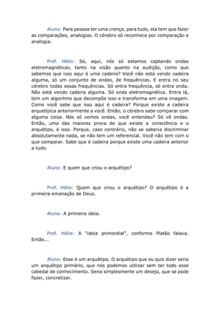 Aluno: Para pessoa ter uma crença, para tudo, ela tem que fazer
as comparações, analogias. O cérebro só reconhece por comparação e
analogia.
Prof. Hélio: Se, aqui, nós só estamos captando ondas
eletromagnéticas, tanto na visão quanto na audição, como que
sabemos que isso aqui é uma cadeira? Você não está vendo cadeira
alguma, só um conjunto de ondas, de frequências. E entra no seu
cérebro todas essas frequências. Só entra frequência, só entra onda.
Não está vendo cadeira alguma. Só onda eletromagnética. Entra lá,
tem um algoritmo que decompõe isso e transforma em uma imagem.
Como você sabe que isso aqui é cadeira? Porque existe a cadeira
arquetípica anteriormente a você. Então, o cérebro sabe comparar com
alguma coisa. Nós só vemos ondas, você entendeu? Só vê ondas.
Então, uma das maiores prova de que existe a consciência e o
arquétipo, é isso. Porque, caso contrário, não se saberia discriminar
absolutamente nada, se não tem um referencial. Você não tem com o
que comparar. Sabe que é cadeira porque existe uma cadeira anterior
a tudo.
Aluno: E quem que criou o arquétipo?
Prof. Hélio: Quem que criou o arquétipo? O arquétipo é a
primeira emanação de Deus.
Aluno: A primeira ideia.
Prof. Hélio: A “ideia primordial”, conforme Platão falava.
Então...
Aluno: Esse é um arquétipo. O arquétipo que eu quis dizer seria
um arquétipo primário, que nós podemos utilizar sem ter todo esse
cabedal de conhecimento. Seria simplesmente um desejo, que se pode
fazer, concretizar.
 