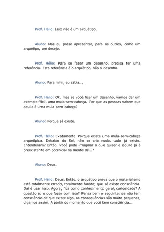 Prof. Hélio: Isso não é um arquétipo.
Aluno: Mas eu posso apresentar, para os outros, como um
arquétipo, um desejo.
Prof. Hélio: Para se fazer um desenho, precisa ter uma
referência. Esta referência é o arquétipo, não o desenho.
Aluno: Para mim, eu sabia...
Prof. Hélio: Ok, mas se você fizer um desenho, vamos dar um
exemplo fácil, uma mula-sem-cabeça. Por que as pessoas sabem que
aquilo é uma mula-sem-cabeça?
Aluno: Porque já existe.
Prof. Hélio: Exatamente. Porque existe uma mula-sem-cabeça
arquetípica. Debaixo do Sol, não se cria nada, tudo já existe.
Entenderam? Então, você pode imaginar o que quiser e aquilo já é
preexistente em potencial na mente de...?
Aluno: Deus.
Prof. Hélio: Deus. Então, o arquétipo prova que o materialismo
está totalmente errado, totalmente furado; que só existe consciência.
Daí é usar isso. Agora, fica como conhecimento geral, curiosidade? A
questão é: o que fazer com isso? Pensa bem o seguinte: se não tem
consciência de que existe algo, as consequências são muito pequenas,
digamos assim. A partir do momento que você tem consciência...
 