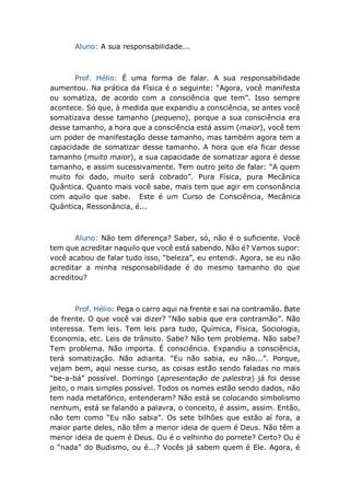 Aluno: A sua responsabilidade...
Prof. Hélio: É uma forma de falar. A sua responsabilidade
aumentou. Na prática da Física é o seguinte: “Agora, você manifesta
ou somatiza, de acordo com a consciência que tem”. Isso sempre
acontece. Só que, à medida que expandiu a consciência, se antes você
somatizava desse tamanho (pequeno), porque a sua consciência era
desse tamanho, a hora que a consciência está assim (maior), você tem
um poder de manifestação desse tamanho, mas também agora tem a
capacidade de somatizar desse tamanho. A hora que ela ficar desse
tamanho (muito maior), a sua capacidade de somatizar agora é desse
tamanho, e assim sucessivamente. Tem outro jeito de falar: “A quem
muito foi dado, muito será cobrado”. Pura Física, pura Mecânica
Quântica. Quanto mais você sabe, mais tem que agir em consonância
com aquilo que sabe. Este é um Curso de Consciência, Mecânica
Quântica, Ressonância, é...
Aluno: Não tem diferença? Saber, só, não é o suficiente. Você
tem que acreditar naquilo que você está sabendo. Não é? Vamos supor:
você acabou de falar tudo isso, “beleza”, eu entendi. Agora, se eu não
acreditar a minha responsabilidade é do mesmo tamanho do que
acreditou?
Prof. Hélio: Pega o carro aqui na frente e sai na contramão. Bate
de frente. O que você vai dizer? “Não sabia que era contramão”. Não
interessa. Tem leis. Tem leis para tudo, Química, Física, Sociologia,
Economia, etc. Leis de trânsito. Sabe? Não tem problema. Não sabe?
Tem problema. Não importa. É consciência. Expandiu a consciência,
terá somatização. Não adianta. “Eu não sabia, eu não...”. Porque,
vejam bem, aqui nesse curso, as coisas estão sendo faladas no mais
“be-a-bá” possível. Domingo (apresentação de palestra) já foi desse
jeito, o mais simples possível. Todos os nomes estão sendo dados, não
tem nada metafórico, entenderam? Não está se colocando simbolismo
nenhum, está se falando a palavra, o conceito, é assim, assim. Então,
não tem como “Eu não sabia”. Os sete bilhões que estão aí fora, a
maior parte deles, não têm a menor ideia de quem é Deus. Não têm a
menor ideia de quem é Deus. Ou é o velhinho do porrete? Certo? Ou é
o “nada” do Budismo, ou é...? Vocês já sabem quem é Ele. Agora, é
 