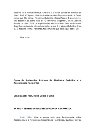 possível ler a mente de Deus. Lembra, o Einstein queria ler a mente de
Deus? Está aí. Agora, já se tem toda a matemática da mente de Deus,
como que Ele pensa. Mecânica Quântica. Decodificado. E querem ver
um desenho de como que é? “O Universo Elegante”, Brian Greene,
assiste os dois DVDs de supercordas, do livro dele. Tem no livro um
desenho mostrando, simbolicamente, o que é o Vácuo Quântico. Está
lá. É daquela forma. Portanto, todo mundo que está aqui, sabe. OK.
Boa noite.
Curso de Aplicações Práticas da Mecânica Quântica e a
Ressonância Harmônica
Canalização: Prof. Hélio Couto e Osho
4ª Aula - ENTENDENDO A RESSONÂNCIA HARMÔNICA
Prof. Hélio: Hoje a nossa aula será basicamente sobre
Ressonância e a ferramenta Ressonância Harmônica. Qualquer dúvida
 