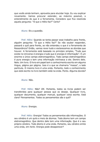 que vocês ainda tenham, aproveita para elucidar hoje. Eu vou explicar
novamente. Vamos procurar estender, ao máximo possível, o
entendimento do que é a ferramenta. Considero que fica resolvida
aquela pergunta: “O que o Hélio faz?” Certo?
Aluno: Eis a questão.
Prof. Hélio: Quando se tenta passar esse trabalho para frente,
alguém pergunta: “O que o Hélio faz?” Se não souber responder,
passará o quê para frente, se não entendeu o que é a ferramenta de
Ressonância? Então, vamos rever tudo e esclarecemos as dúvidas que
houver. A ferramenta está baseada no princípio simples, “Tudo que
existe no Universo é energia e tudo que é energia é informação”. É um
enorme e único campo eletromagnético. Todo campo eletromagnético
é pura energia e tem uma informação intrínseca a ele. Dentro dele.
Nele. Um livro. O livro em papel tem o conhecimento escrito em alguma
língua, página por página. Isso é o que se chamaria “massa”, o lado
partícula. O mesmo livro é uma onda. Portanto, todo o conhecimento
que está escrito no livro também está na onda. Ponto. Alguma dúvida?
Aluno: Não.
Prof. Hélio: Não? OK. Portanto, todos os livros podem ser
transferidos para qualquer pessoa que os deseje. Qualquer livro,
qualquer documento, qualquer manual, qualquer coisa escrita. Está
claro? Pensamentos. Todos os pensamentos são o quê?
Aluno: Energia.
Prof. Hélio: Energia! Todos os pensamentos são informações. O
seu cérebro é um quilo e meio de átomos. Todo átomo tem um campo
eletromagnético. Que dentro dele tem uma informação. Que é o seu
próprio cérebro. Todo átomo é uma onda. Portanto, seu cérebro emite
uma onda, em hertz. Energia pode desaparecer?
 