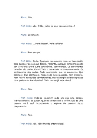Aluno: Não.
Prof. Hélio: Não. Então, todos os seus pensamentos...?
Aluno: Continuam.
Prof. Hélio: ... Permanecem. Para sempre?
Aluno: Para sempre.
Prof. Hélio: Certo. Qualquer pensamento pode ser transferido
para qualquer pessoa que deseje? Portanto, qualquer consciência pode
ser transferida para outra consciência. Sentimentos. Os sentimentos
também são ondas. Certo? Tudo o que existe no Universo é onda. Os
sentimentos são ondas. Todo sentimento que já aconteceu. Que
acontece. Que acontecerá. Porque não existe passado, nem presente,
nem futuro. Tudo pode ser transferido. Os sete corpos que toda pessoa
tem, podem ser transferidos? Todo mundo já sabe disso?
Aluno: Não.
Prof. Hélio: Pode-se transferir cada um dos sete corpos,
individualmente, se quiser. Quando se transfere a informação de uma
pessoa, você está incorporando o espírito da pessoa? Estou
perguntando.
Aluno: Não.
Prof. Hélio: Não. Todo mundo entende isso?
 
