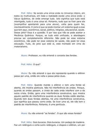 Prof. Hélio: Se existe uma única onda no Universo inteiro, em
todos os multiversos, em toda a realidade existe uma única onda: o
Vácuo Quântico, de onde emerge tudo. Isto significa que tudo está
interligado, tudo é uma coisa só. Portanto, tudo que se fizer para ela
(exemplifica apontando para uma aluna), volta para quem fez,
inevitavelmente. E como é que se pode montar um sistema igual a esse
que tem aqui, econômico, social, político, religioso, educacional, saúde.
Desse jeito? Essa é a questão. E por isso que não se pode aceitar a
Mecânica Quântica. Porque, se tudo está unificado, a abordagem
precisa ser completamente diferente. Não pode ter esse sistema
econômico, não pode ter esse sistema de saúde, não pode ter essa
educação. Tudo, do jeito que está aí, está montado em cima do
materialismo.
Aluno: Professor, eu não entendi o conceito das fendas.
Prof. Hélio: O que?
Aluno: Eu não entendi o que ela representa quando o elétron
passa por uma, então ele volta e passa pelas duas.
Prof. Hélio: Quando manda o elétron e tem uma fenda só
aberta, ele mostra partícula. Não há interferência de ondas. Porque,
quando as ondas passam, a crista de cada onda interfere com a da
outra crista. Então, gera uma interferência construtiva, que mostra
aquele padrão de interferência quando as duas fendas estão abertas.
Quando tem duas fendas abertas, há uma interferência construtiva,
que significa que passou como onda. Se tiver uma só, ele não tem o
padrão de interferência. Portanto, é uma partícula.
Aluno: Eu não entendi “as fendas”. O que são essas fendas?
Prof. Hélio: Dois buracos. Dois buracos. Um pedaço de madeira.
Faz um retângulo e corta outro retângulo, e dispara o elétron, um por
 