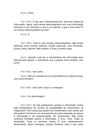 Aluno: Certo.
Prof. Hélio: É isso que a Ressonância faz. Você tem cópias da
informação. Agora, todo campo eletromagnético tem uma informação
intrínseca a ele. Portanto, o que é um espírito, o que é uma alma? É
um campo eletromagnético ou não?
Aluno: É.
Prof. Hélio: Tudo é uma energia eletromagnética. Não existe
diferença entre mundo material, mundo espiritual, uma dimensão,
quinta, sexta, décima. Não importa. É tudo a mesma coisa.
Aluno: Quando você faz a transferência da informação para
determinada pessoa, o sentimento que a pessoa tinha também vem
junto?
Prof. Hélio: Vem junto.
Aluno: Mas se a pessoa era um esquizofrênico ou alguma coisa,
vem junto também?
Prof. Hélio: Vem junto. Essa é a vantagem.
Aluno: Ou desvantagem.
Prof. Hélio: Se não pudéssemos acessar a informação, ficaria
algo limitadíssima em termos de possibilidade de crescimento. Já
imaginaram? Tem coisas que podem ser transferidas e tem outras que
não podem? Já haveria um cerceamento da nossa liberdade de acesso
à informação e de exponenciação. De crescimento. Não existe
nenhuma limitação quanto à informação. É livre. Tudo. Todas as
dimensões. Tudo no Universo inteiro. É livre. Absolutamente
democrático. Quem consegue, acessa. Portanto, tudo o que vocês
 