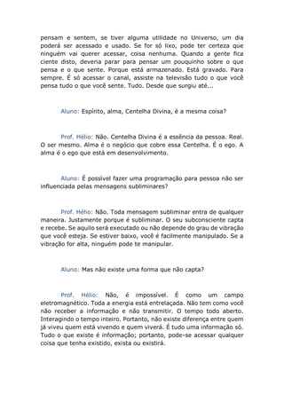 pensam e sentem, se tiver alguma utilidade no Universo, um dia
poderá ser acessado e usado. Se for só lixo, pode ter certeza que
ninguém vai querer acessar, coisa nenhuma. Quando a gente fica
ciente disto, deveria parar para pensar um pouquinho sobre o que
pensa e o que sente. Porque está armazenado. Está gravado. Para
sempre. É só acessar o canal, assiste na televisão tudo o que você
pensa tudo o que você sente. Tudo. Desde que surgiu até...
Aluno: Espírito, alma, Centelha Divina, é a mesma coisa?
Prof. Hélio: Não. Centelha Divina é a essência da pessoa. Real.
O ser mesmo. Alma é o negócio que cobre essa Centelha. É o ego. A
alma é o ego que está em desenvolvimento.
Aluno: É possível fazer uma programação para pessoa não ser
influenciada pelas mensagens subliminares?
Prof. Hélio: Não. Toda mensagem subliminar entra de qualquer
maneira. Justamente porque é subliminar. O seu subconsciente capta
e recebe. Se aquilo será executado ou não depende do grau de vibração
que você esteja. Se estiver baixo, você é facilmente manipulado. Se a
vibração for alta, ninguém pode te manipular.
Aluno: Mas não existe uma forma que não capta?
Prof. Hélio: Não, é impossível. É como um campo
eletromagnético. Toda a energia está entrelaçada. Não tem como você
não receber a informação e não transmitir. O tempo todo aberto.
Interagindo o tempo inteiro. Portanto, não existe diferença entre quem
já viveu quem está vivendo e quem viverá. É tudo uma informação só.
Tudo o que existe é informação; portanto, pode-se acessar qualquer
coisa que tenha existido, exista ou existirá.
 