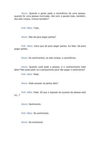 Aluno: Quando a gente pede a consciência de uma pessoa,
quando for uma pessoa iluminada, não vem o pacote todo, também,
dos sete corpos, incluso também?
Prof. Hélio: Tudo.
Aluno: Não dá para pegar partes?
Prof. Hélio: Claro que dá para pegar partes. Eu falei. Dá para
pegar partes.
Aluno: Os sentimentos, os sete corpos, a consciência.
Aluno: Quando você pede a pessoa, é o conhecimento total
dela? Mas pode pedir só o pensamento para não pegar o sentimento?
Prof. Hélio: Pode.
Aluno: Pode acessar só partes dele?
Prof. Hélio: Pode. Só que o segredo do sucesso da pessoa está
no...?
Aluno: Sentimento.
Prof. Hélio: No sentimento.
Aluno: No emocional.
 