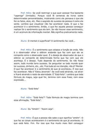 Prof. Hélio: Se você restringir o que quer acessar fica bastante
“capenga” (limitado). Porque você lê centenas de livros sobre
determinadas personalidades, mostrando como ele pensava o que ele
fez os fatos, atos, etc. Mas o segredo do sucesso da pessoa é como ela
sente. Lembra que visualizar não faz acontecer nada. O que o faz
acontecer é o sentimento. Então, o que fez aquela pessoa conseguir
realizar foi o sentimento que ela tem. Se não houver esse sentimento,
é um acúmulo de informação mental. Não significa praticamente nada.
Aluno: O mental é superficial? O sentimento faz você...
Prof. Hélio: É o sentimento que colapsa a função de onda. Não
é o observador olhar o elétron andando que faz com que ele se
comporte como o observador quer. É o desejo do observador de que o
elétron se comporte de determinada forma que faz com que ele
aconteça. É o desejo. Tudo depende do sentimento. Se não fosse
assim, todo mundo teria sucesso. Se perguntar se todo mundo quer
ter sucesso, dinheiro, etc., etc. Fica tudo só na intenção, não é? Mental.
O que faz acontecer é o sentimento de que já aconteceu. É isso que
faz acontecer. Não é “Estou atraindo”. Se você está atraindo, vai atrair
e ficará atraindo o resto da eternidade. É “Está feito”. Lembra que toda
fórmula de magia, seja qual for, termina com essa frase, com essa
expressão...
Aluno: “Está feito”
Prof. Hélio: “Está feito”? Toda fórmula de magia termina com
essa afirmação, “Está feito”.
Aluno: Ou “Amém”. “Assim seja”.
Prof. Hélio: É que a pessoa não sabe o que significa “amém”. O
que faz as coisas acontecerem é o sentimento de que já aconteceu. O
que está feito. Fim. Por isso que fica muito mais fácil conseguir
 