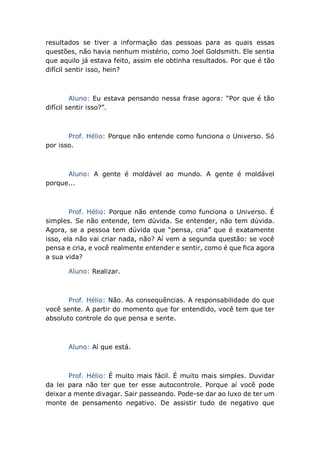 resultados se tiver a informação das pessoas para as quais essas
questões, não havia nenhum mistério, como Joel Goldsmith. Ele sentia
que aquilo já estava feito, assim ele obtinha resultados. Por que é tão
difícil sentir isso, hein?
Aluno: Eu estava pensando nessa frase agora: “Por que é tão
difícil sentir isso?”.
Prof. Hélio: Porque não entende como funciona o Universo. Só
por isso.
Aluno: A gente é moldável ao mundo. A gente é moldável
porque...
Prof. Hélio: Porque não entende como funciona o Universo. É
simples. Se não entende, tem dúvida. Se entender, não tem dúvida.
Agora, se a pessoa tem dúvida que “pensa, cria” que é exatamente
isso, ela não vai criar nada, não? Aí vem a segunda questão: se você
pensa e cria, e você realmente entender e sentir, como é que fica agora
a sua vida?
Aluno: Realizar.
Prof. Hélio: Não. As consequências. A responsabilidade do que
você sente. A partir do momento que for entendido, você tem que ter
absoluto controle do que pensa e sente.
Aluno: Aí que está.
Prof. Hélio: É muito mais fácil. É muito mais simples. Duvidar
da lei para não ter que ter esse autocontrole. Porque aí você pode
deixar a mente divagar. Sair passeando. Pode-se dar ao luxo de ter um
monte de pensamento negativo. De assistir tudo de negativo que
 