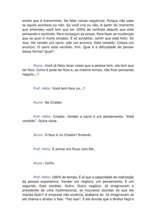 existe que é transmitido. De falar coisas negativas. Porque não sabe
se aquilo acontece ou não. Se você cria ou não. A partir do momento
que entendeu você tem que ter 100% de controle daquilo que está
pensando e sentindo. Para conseguir as coisas. Para fazer as mudanças
que se quer é muito simples. É só acreditar, sentir que está feito. Só
isso. Vai vender um carro: põe um anúncio. Está vendido. Coloca um
anúncio. O carro está vendido. Fim. Qual é a dificuldade de pensar
dessa forma? Qual?
Aluno: Você já falou duas vezes que a pessoa tem, ela tem que
ter foco. Como é pode ter foco e, ao mesmo tempo, não ficar pensando
naquilo...?
Prof. Hélio: Você tem foco no...?
Aluno: No Criador.
Prof. Hélio: Criador. Vender o carro é um pensamento: “Está
vendido”. Outra coisa.
Aluno: O foco é no Criador? Entendi.
Prof. Hélio: É entrar em fluxo com Ele.
Aluno: Certo.
Prof. Hélio: 100% do tempo. É aí que a capacidade de realização
da pessoa exponencia. Vender um negócio, um pensamento. É um
segundo. Está vendido. Outro. Outro negócio. Já imaginaram o
presidente de uma multinacional, se houvesse dúvidas do que ele
manda fazer? A empresa não existiria, acabaria ali. Já imaginaram se
ele chama o diretor e fala: “Faz isso”. E ele duvida que o diretor faça e
 