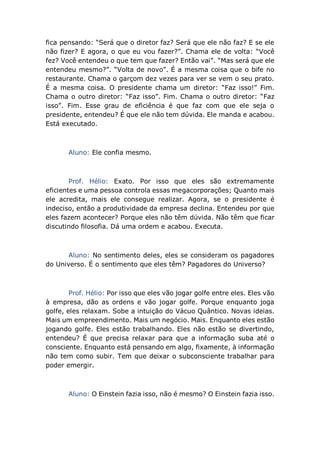 fica pensando: “Será que o diretor faz? Será que ele não faz? E se ele
não fizer? E agora, o que eu vou fazer?”. Chama ele de volta: “Você
fez? Você entendeu o que tem que fazer? Então vai”. “Mas será que ele
entendeu mesmo?”. “Volta de novo”. É a mesma coisa que o bife no
restaurante. Chama o garçom dez vezes para ver se vem o seu prato.
É a mesma coisa. O presidente chama um diretor: “Faz isso!” Fim.
Chama o outro diretor: “Faz isso”. Fim. Chama o outro diretor: “Faz
isso”. Fim. Esse grau de eficiência é que faz com que ele seja o
presidente, entendeu? É que ele não tem dúvida. Ele manda e acabou.
Está executado.
Aluno: Ele confia mesmo.
Prof. Hélio: Exato. Por isso que eles são extremamente
eficientes e uma pessoa controla essas megacorporações; Quanto mais
ele acredita, mais ele consegue realizar. Agora, se o presidente é
indeciso, então a produtividade da empresa declina. Entendeu por que
eles fazem acontecer? Porque eles não têm dúvida. Não têm que ficar
discutindo filosofia. Dá uma ordem e acabou. Executa.
Aluno: No sentimento deles, eles se consideram os pagadores
do Universo. É o sentimento que eles têm? Pagadores do Universo?
Prof. Hélio: Por isso que eles vão jogar golfe entre eles. Eles vão
à empresa, dão as ordens e vão jogar golfe. Porque enquanto joga
golfe, eles relaxam. Sobe a intuição do Vácuo Quântico. Novas ideias.
Mais um empreendimento. Mais um negócio. Mais. Enquanto eles estão
jogando golfe. Eles estão trabalhando. Eles não estão se divertindo,
entendeu? É que precisa relaxar para que a informação suba até o
consciente. Enquanto está pensando em algo, fixamente, à informação
não tem como subir. Tem que deixar o subconsciente trabalhar para
poder emergir.
Aluno: O Einstein fazia isso, não é mesmo? O Einstein fazia isso.
 