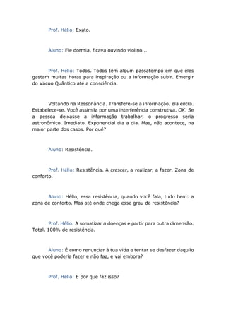 Prof. Hélio: Exato.
Aluno: Ele dormia, ficava ouvindo violino...
Prof. Hélio: Todos. Todos têm algum passatempo em que eles
gastam muitas horas para inspiração ou a informação subir. Emergir
do Vácuo Quântico até a consciência.
Voltando na Ressonância. Transfere-se a informação, ela entra.
Estabelece-se. Você assimila por uma interferência construtiva. OK. Se
a pessoa deixasse a informação trabalhar, o progresso seria
astronômico. Imediato. Exponencial dia a dia. Mas, não acontece, na
maior parte dos casos. Por quê?
Aluno: Resistência.
Prof. Hélio: Resistência. A crescer, a realizar, a fazer. Zona de
conforto.
Aluno: Hélio, essa resistência, quando você fala, tudo bem: a
zona de conforto. Mas até onde chega esse grau de resistência?
Prof. Hélio: A somatizar n doenças e partir para outra dimensão.
Total. 100% de resistência.
Aluno: É como renunciar à tua vida e tentar se desfazer daquilo
que você poderia fazer e não faz, e vai embora?
Prof. Hélio: E por que faz isso?
 