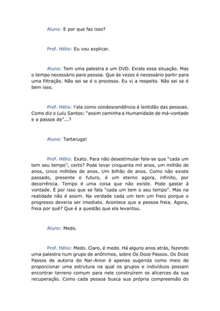 Aluno: E por que faz isso?
Prof. Hélio: Eu vou explicar.
Aluno: Tem uma palestra e um DVD. Existe essa situação. Mas
o tempo necessário para pessoa. Que às vezes é necessário partir para
uma filtração. Não sei se é o processo. Eu vi a respeito. Não sei se é
bem isso.
Prof. Hélio: Fala como condescendência à lentidão das pessoas.
Como diz o Lulu Santos: “assim caminha a Humanidade de má-vontade
e a passos de”...?
Aluno: Tartaruga!
Prof. Hélio: Exato. Para não desestimular fala-se que “cada um
tem seu tempo”, certo? Pode levar cinquenta mil anos, um milhão de
anos, cinco milhões de anos. Um bilhão de anos. Como não existe
passado, presente e futuro, é um eterno agora, infinito, por
decorrência. Tempo é uma coisa que não existe. Pode gastar à
vontade. É por isso que se fala “cada um tem o seu tempo”. Mas na
realidade não é assim. Na verdade cada um tem um freio porque o
progresso deveria ser imediato. Acontece que a pessoa freia. Agora,
freia por quê? Que é a questão que ela levantou.
Aluno: Medo.
Prof. Hélio: Medo. Claro, é medo. Há alguns anos atrás, fazendo
uma palestra num grupo de anônimos, sobre Os Doze Passos. Os Doze
Passos de autoria do Nar-Anon é apenas sugerida como meio de
proporcionar uma estrutura na qual os grupos e indivíduos possam
encontrar terreno comum para nele construírem os alicerces da sua
recuperação. Como cada pessoa busca sua própria compreensão do
 