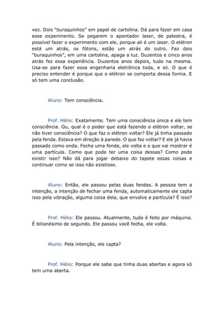 vez. Dois “buraquinhos” em papel de cartolina. Dá para fazer em casa
esse experimento. Se pegarem o apontador laser, de palestra, é
possível fazer o experimento com ele, porque ali é um laser. O elétron
está um atrás, os fótons, estão um atrás do outro. Faz dois
“buraquinhos”, em uma cartolina, apaga a luz. Duzentos e cinco anos
atrás fez essa experiência. Duzentos anos depois, tudo na mesma.
Usa-se para fazer essa engenharia eletrônica toda, e só. O que é
preciso entender é porque que o elétron se comporta dessa forma. E
só tem uma conclusão.
Aluno: Tem consciência.
Prof. Hélio: Exatamente. Tem uma consciência única e ele tem
consciência. Ou, qual é o poder que está fazendo o elétron voltar, se
não tiver consciência? O que faz o elétron voltar? Ele já tinha passado
pela fenda. Estava em direção à parede. O que faz voltar? E ele já havia
passado como onda. Fecha uma fenda, ele volta e o que vai mostrar é
uma partícula. Como que pode ter uma coisa dessas? Como pode
existir isso? Não dá para jogar debaixo do tapete essas coisas e
continuar como se isso não existisse.
Aluno: Então, ele passou pelas duas fendas. A pessoa tem a
intenção, a intenção de fechar uma fenda, automaticamente ele capta
isso pela vibração, alguma coisa dela, que envolve a partícula? É isso?
Prof. Hélio: Ele passou. Atualmente, tudo é feito por máquina.
É bilionésimo de segundo. Ele passou você fecha, ele volta.
Aluno: Pela intenção, ele capta?
Prof. Hélio: Porque ele sabe que tinha duas abertas e agora só
tem uma aberta.
 
