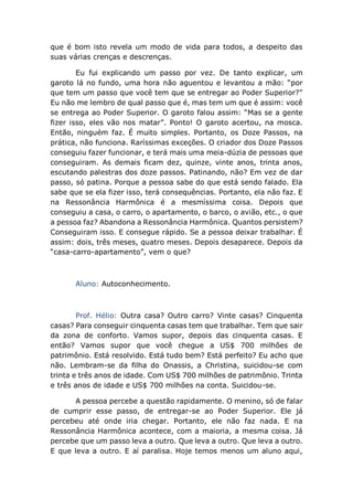 que é bom isto revela um modo de vida para todos, a despeito das
suas várias crenças e descrenças.
Eu fui explicando um passo por vez. De tanto explicar, um
garoto lá no fundo, uma hora não aguentou e levantou a mão: “por
que tem um passo que você tem que se entregar ao Poder Superior?”
Eu não me lembro de qual passo que é, mas tem um que é assim: você
se entrega ao Poder Superior. O garoto falou assim: “Mas se a gente
fizer isso, eles vão nos matar”. Ponto! O garoto acertou, na mosca.
Então, ninguém faz. É muito simples. Portanto, os Doze Passos, na
prática, não funciona. Raríssimas exceções. O criador dos Doze Passos
conseguiu fazer funcionar, e terá mais uma meia-dúzia de pessoas que
conseguiram. As demais ficam dez, quinze, vinte anos, trinta anos,
escutando palestras dos doze passos. Patinando, não? Em vez de dar
passo, só patina. Porque a pessoa sabe do que está sendo falado. Ela
sabe que se ela fizer isso, terá consequências. Portanto, ela não faz. E
na Ressonância Harmônica é a mesmíssima coisa. Depois que
conseguiu a casa, o carro, o apartamento, o barco, o avião, etc., o que
a pessoa faz? Abandona a Ressonância Harmônica. Quantos persistem?
Conseguiram isso. E consegue rápido. Se a pessoa deixar trabalhar. É
assim: dois, três meses, quatro meses. Depois desaparece. Depois da
“casa-carro-apartamento”, vem o que?
Aluno: Autoconhecimento.
Prof. Hélio: Outra casa? Outro carro? Vinte casas? Cinquenta
casas? Para conseguir cinquenta casas tem que trabalhar. Tem que sair
da zona de conforto. Vamos supor, depois das cinquenta casas. E
então? Vamos supor que você chegue a US$ 700 milhões de
patrimônio. Está resolvido. Está tudo bem? Está perfeito? Eu acho que
não. Lembram-se da filha do Onassis, a Christina, suicidou-se com
trinta e três anos de idade. Com US$ 700 milhões de patrimônio. Trinta
e três anos de idade e US$ 700 milhões na conta. Suicidou-se.
A pessoa percebe a questão rapidamente. O menino, só de falar
de cumprir esse passo, de entregar-se ao Poder Superior. Ele já
percebeu até onde iria chegar. Portanto, ele não faz nada. E na
Ressonância Harmônica acontece, com a maioria, a mesma coisa. Já
percebe que um passo leva a outro. Que leva a outro. Que leva a outro.
E que leva a outro. E aí paralisa. Hoje temos menos um aluno aqui,
 