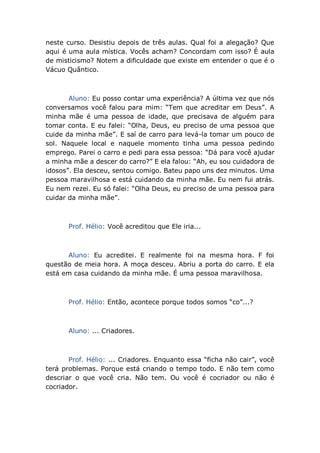 neste curso. Desistiu depois de três aulas. Qual foi a alegação? Que
aqui é uma aula mística. Vocês acham? Concordam com isso? É aula
de misticismo? Notem a dificuldade que existe em entender o que é o
Vácuo Quântico.
Aluno: Eu posso contar uma experiência? A última vez que nós
conversamos você falou para mim: “Tem que acreditar em Deus”. A
minha mãe é uma pessoa de idade, que precisava de alguém para
tomar conta. E eu falei: “Olha, Deus, eu preciso de uma pessoa que
cuide da minha mãe”. E saí de carro para levá-la tomar um pouco de
sol. Naquele local e naquele momento tinha uma pessoa pedindo
emprego. Parei o carro e pedi para essa pessoa: “Dá para você ajudar
a minha mãe a descer do carro?” E ela falou: “Ah, eu sou cuidadora de
idosos”. Ela desceu, sentou comigo. Bateu papo uns dez minutos. Uma
pessoa maravilhosa e está cuidando da minha mãe. Eu nem fui atrás.
Eu nem rezei. Eu só falei: “Olha Deus, eu preciso de uma pessoa para
cuidar da minha mãe”.
Prof. Hélio: Você acreditou que Ele iria...
Aluno: Eu acreditei. E realmente foi na mesma hora. F foi
questão de meia hora. A moça desceu. Abriu a porta do carro. E ela
está em casa cuidando da minha mãe. É uma pessoa maravilhosa.
Prof. Hélio: Então, acontece porque todos somos “co”...?
Aluno: ... Criadores.
Prof. Hélio: ... Criadores. Enquanto essa “ficha não cair”, você
terá problemas. Porque está criando o tempo todo. E não tem como
descriar o que você cria. Não tem. Ou você é cocriador ou não é
cocriador.
 