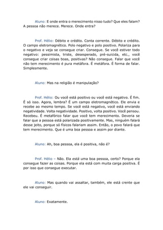 Aluno: E onde entra o merecimento nisso tudo? Que eles falam?
A pessoa não merece. Merece. Onde entra?
Prof. Hélio: Débito e crédito. Conta corrente. Débito e crédito.
O campo eletromagnético. Polo negativo e polo positivo. Polariza para
o negativo e veja se consegue criar. Consegue. Se você estiver todo
negativo: pessimista, triste, desesperado, pré-suicida, etc., você
consegue criar coisas boas, positivas? Não consegue. Falar que você
não tem merecimento é pura metáfora. É metáfora. É forma de falar.
Simplesmente.
Aluno: Mas na religião é manipulação?
Prof. Hélio: Ou você está positivo ou você está negativo. É fim.
É só isso. Agora, lembra? É um campo eletromagnético. Ele envia e
recebe ao mesmo tempo. Se você está negativo, você está enviando
negatividade. Volta negatividade. Positivo, volta positivo. Você pensou.
Recebeu. É metafórico falar que você tem merecimento. Deveria se
falar que a pessoa está polarizada positivamente. Mas, ninguém falará
desse jeito, porque só físicos falariam assim. Então, o povo falará que
tem merecimento. Que é uma boa pessoa e assim por diante.
Aluno: Ah, boa pessoa, ela é positiva, não é?
Prof. Hélio – Não. Ela está uma boa pessoa, certo? Porque ela
consegue fazer as coisas. Porque ela está com muita carga positiva. É
por isso que consegue executar.
Aluno: Mas quando vai assaltar, também, ele está crente que
ele vai conseguir.
Aluno: Exatamente.
 